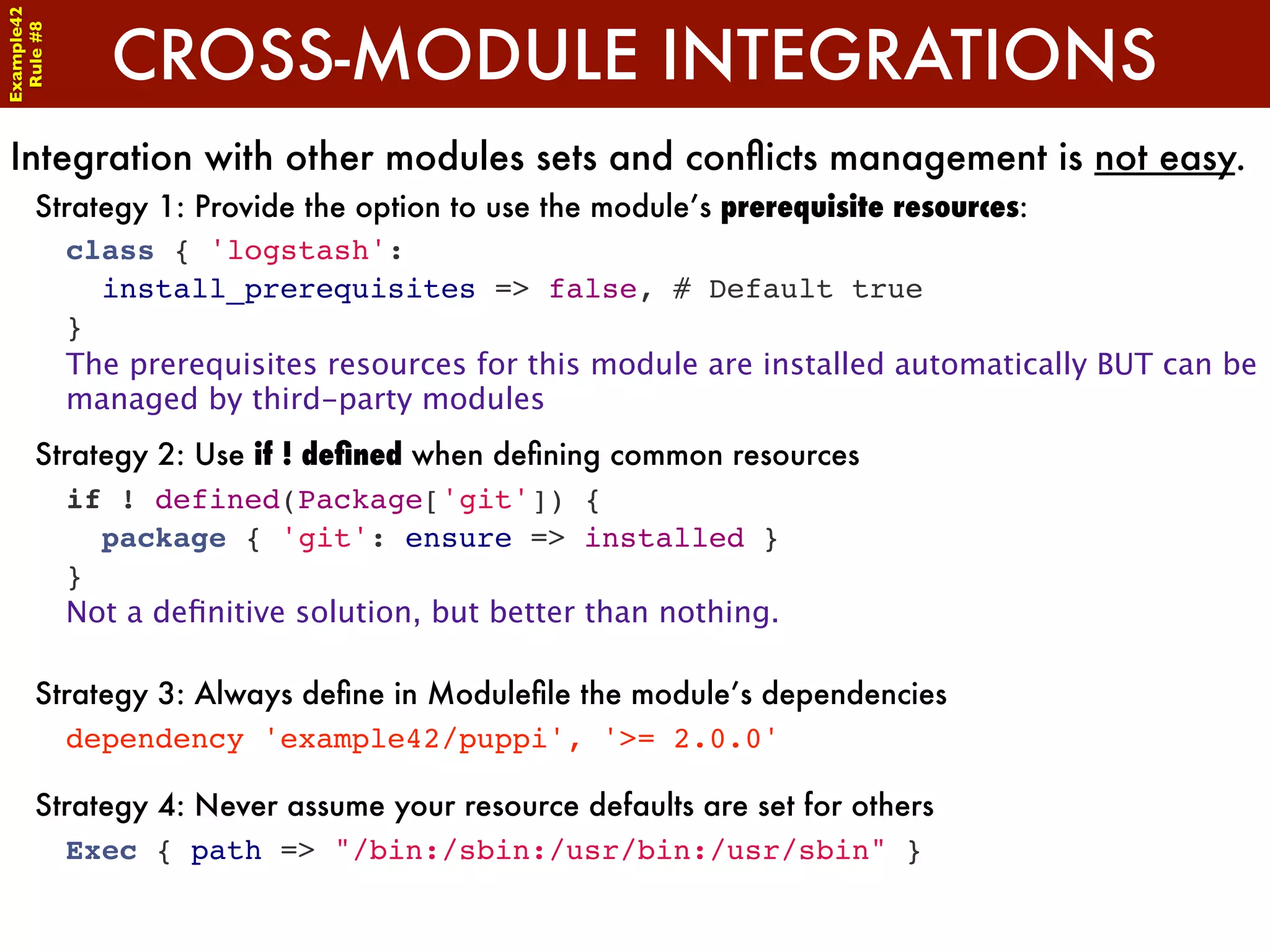 Example42


            CROSS-MODULE INTEGRATIONS
 Rule #8




Integration with other modules sets and conﬂicts management is not easy.
      Strategy 1: Provide the option to use the module’s prerequisite resources:
        class { 'logstash':
          install_prerequisites => false, # Default true
        }
        The prerequisites resources for this module are installed automatically BUT can be
        managed by third-party modules
      Strategy 2: Use if ! deﬁned when deﬁning common resources
        if ! defined(Package['git']) {
          package { 'git': ensure => installed }
        }
        Not a deﬁnitive solution, but better than nothing.

      Strategy 3: Always deﬁne in Moduleﬁle the module’s dependencies
        dependency 'example42/puppi', '>= 2.0.0'

      Strategy 4: Never assume your resource defaults are set for others
        Exec { path => "/bin:/sbin:/usr/bin:/usr/sbin" }
 