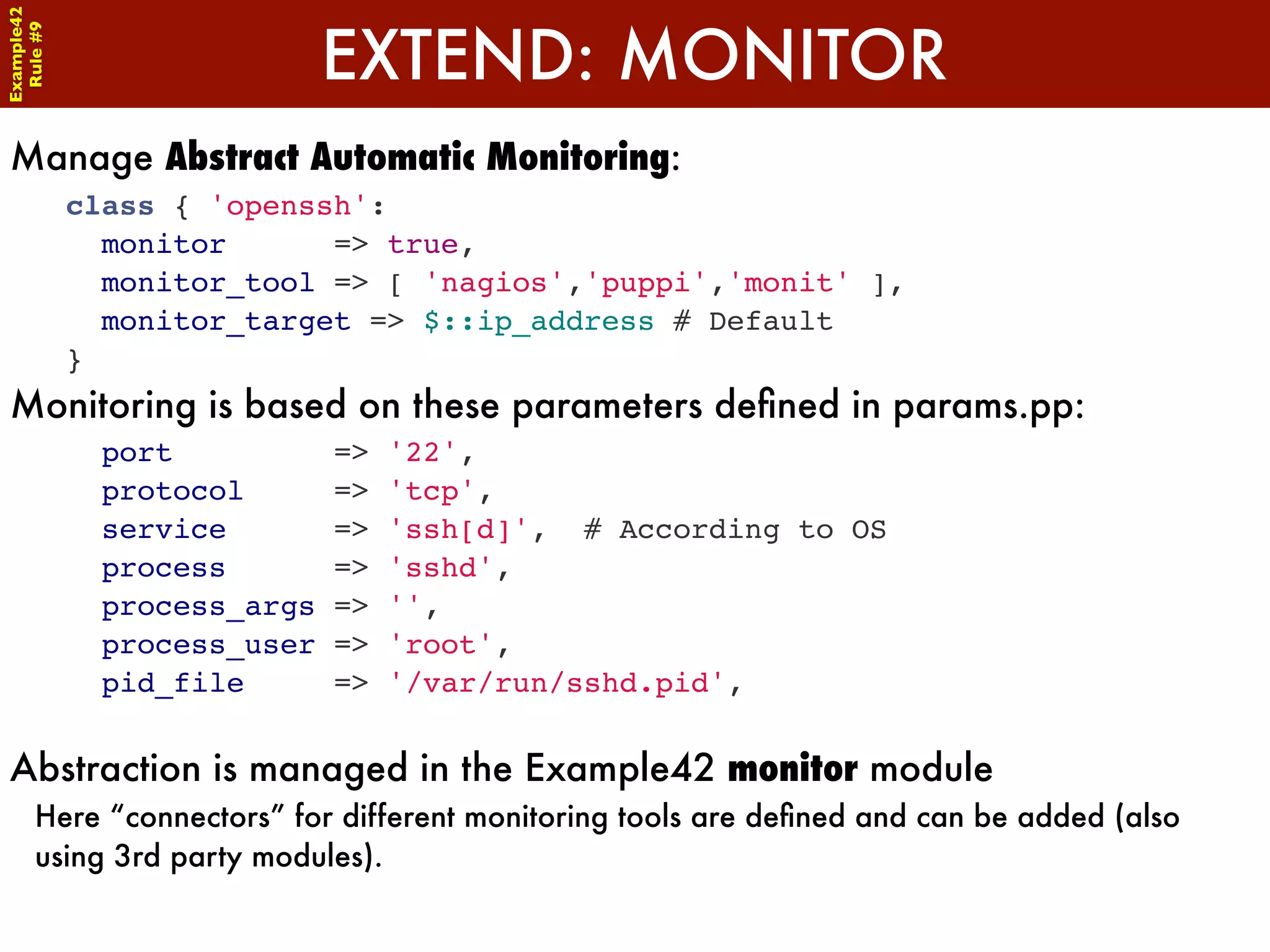 Example42


                             EXTEND: MONITOR
 Rule #9




Manage Abstract Automatic Monitoring:
            class { 'openssh':
              monitor      => true,
              monitor_tool => [ 'nagios','puppi','monit' ],
              monitor_target => $::ip_address # Default
            }
Monitoring is based on these parameters deﬁned in params.pp:
              port           =>   '22',
              protocol       =>   'tcp',
              service        =>   'ssh[d]', # According to OS
              process        =>   'sshd',
              process_args   =>   '',
              process_user   =>   'root',
              pid_file       =>   '/var/run/sshd.pid',


Abstraction is managed in the Example42 monitor module
      Here “connectors” for different monitoring tools are deﬁned and can be added (also
      using 3rd party modules).
 