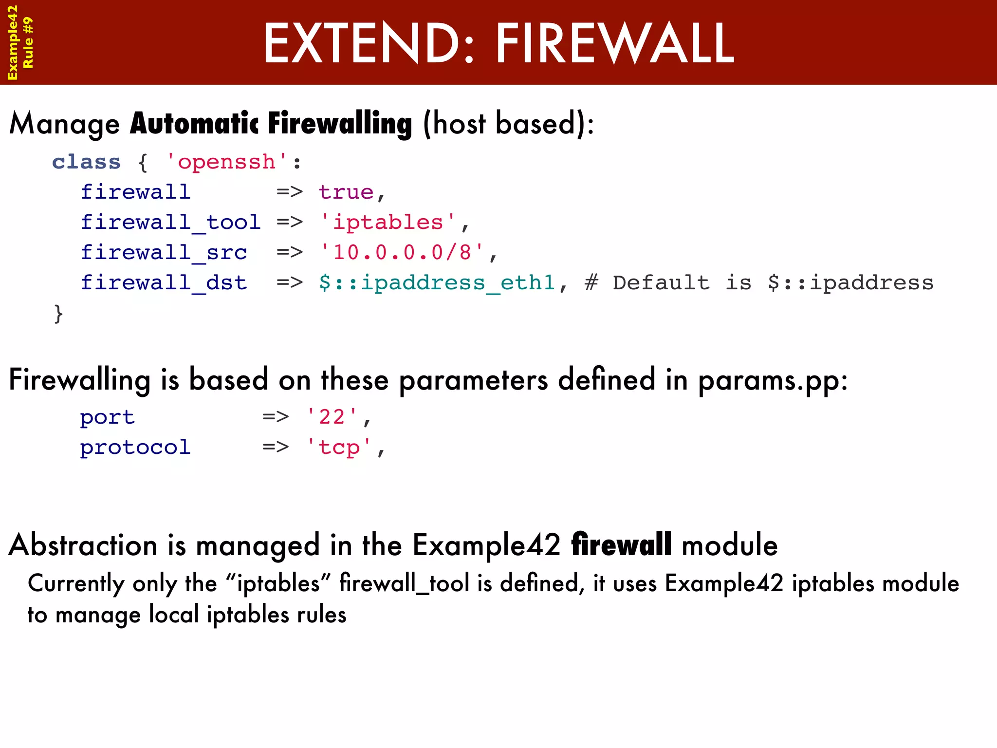 Example42


                           EXTEND: FIREWALL
 Rule #9




Manage Automatic Firewalling (host based):
            class { 'openssh':
              firewall      =>   true,
              firewall_tool =>   'iptables',
              firewall_src =>    '10.0.0.0/8',
              firewall_dst =>    $::ipaddress_eth1, # Default is $::ipaddress
            }


Firewalling is based on these parameters deﬁned in params.pp:
              port         => '22',
              protocol     => 'tcp',



Abstraction is managed in the Example42 ﬁrewall module
      Currently only the “iptables” ﬁrewall_tool is deﬁned, it uses Example42 iptables module
      to manage local iptables rules
 