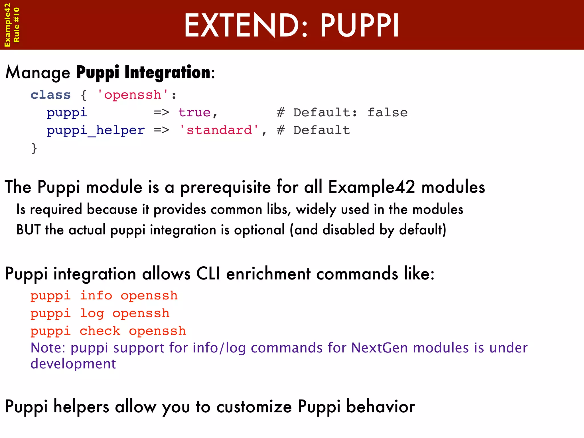 Example42


                                 EXTEND: PUPPI
 Rule #10




Manage Puppi Integration:
            class { 'openssh':
              puppi        => true,       # Default: false
              puppi_helper => 'standard', # Default
            }


The Puppi module is a prerequisite for all Example42 modules
      Is required because it provides common libs, widely used in the modules
      BUT the actual puppi integration is optional (and disabled by default)


Puppi integration allows CLI enrichment commands like:
            puppi info openssh
            puppi log openssh
            puppi check openssh
            Note: puppi support for info/log commands for NextGen modules is under
            development


Puppi helpers allow you to customize Puppi behavior
 