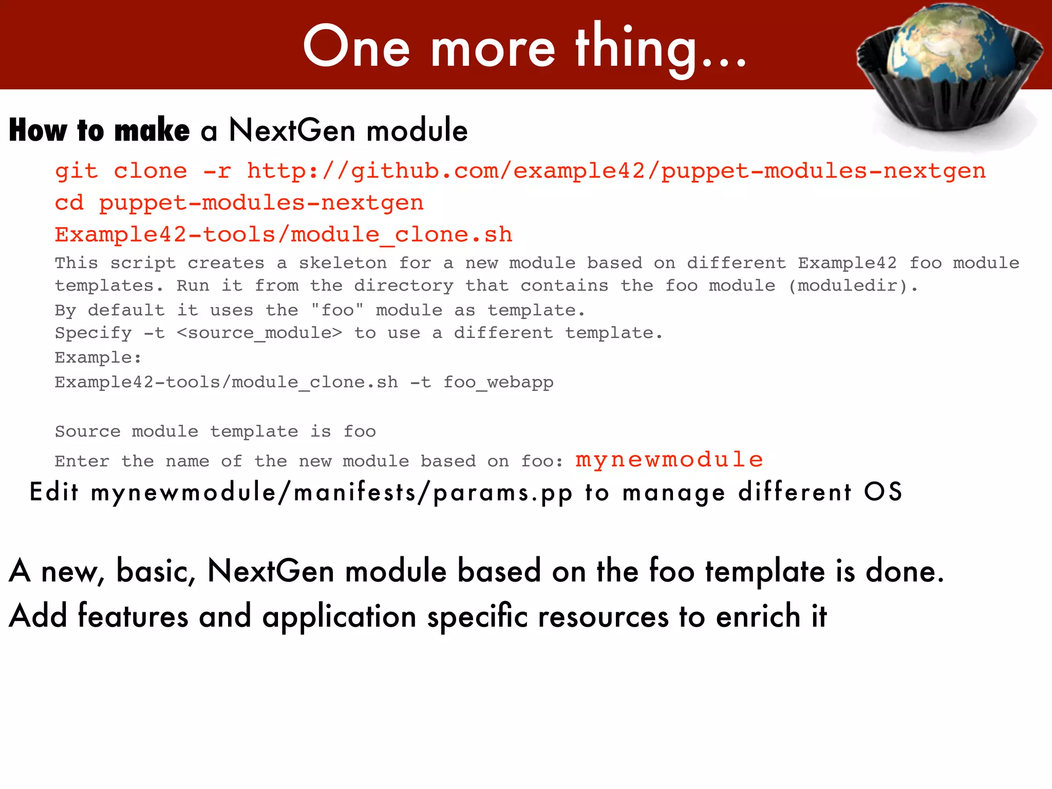 One more thing...
How to make a NextGen module
   git clone -r http://github.com/example42/puppet-modules-nextgen
   cd puppet-modules-nextgen
   Example42-tools/module_clone.sh
   This script creates a skeleton for a new module based on different Example42 foo module
   templates. Run it from the directory that contains the foo module (moduledir).
   By default it uses the "foo" module as template.
   Specify -t <source_module> to use a different template.
   Example:
   Example42-tools/module_clone.sh -t foo_webapp

   Source module template is foo
   Enter the name of the new module based on foo:     mynewmodule
 E di t my n ewm o dul e / m an i f e st s/ param s.pp t o m an age di f f e re n t OS


A new, basic, NextGen module based on the foo template is done.
Add features and application speciﬁc resources to enrich it
 