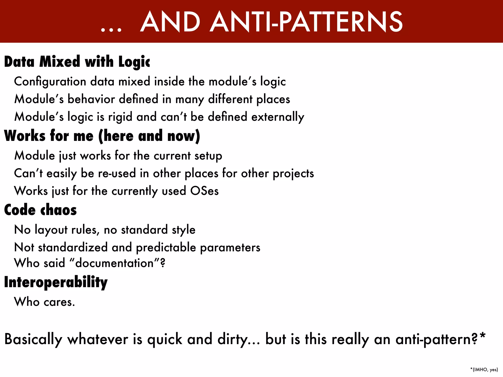 ... AND ANTI-PATTERNS
Data Mixed with Logic
 Conﬁguration data mixed inside the module’s logic
 Module’s behavior deﬁned in many different places
 Module’s logic is rigid and can’t be deﬁned externally
Works for me (here and now)
 Module just works for the current setup
 Can’t easily be re-used in other places for other projects
 Works just for the currently used OSes
Code chaos
 No layout rules, no standard style
 Not standardized and predictable parameters
 Who said “documentation”?
Interoperability
 Who cares.


Basically whatever is quick and dirty... but is this really an anti-pattern?*
                                                                          *(IMHO, yes)
 
