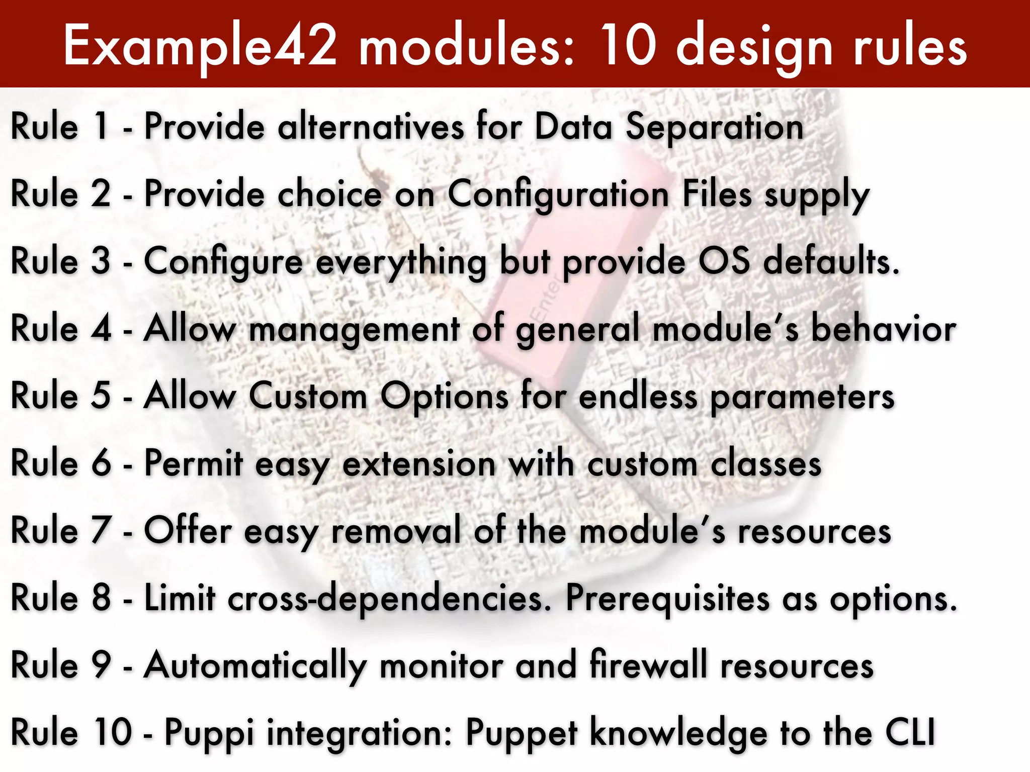 Example42 modules: 10 design rules
Rule 1 - Provide alternatives for Data Separation
Rule 2 - Provide choice on Conﬁguration Files supply
Rule 3 - Conﬁgure everything but provide OS defaults.
Rule 4 - Allow management of general module’s behavior
Rule 5 - Allow Custom Options for endless parameters
Rule 6 - Permit easy extension with custom classes
Rule 7 - Offer easy removal of the module’s resources
Rule 8 - Limit cross-dependencies. Prerequisites as options.
Rule 9 - Automatically monitor and ﬁrewall resources
Rule 10 - Puppi integration: Puppet knowledge to the CLI
 