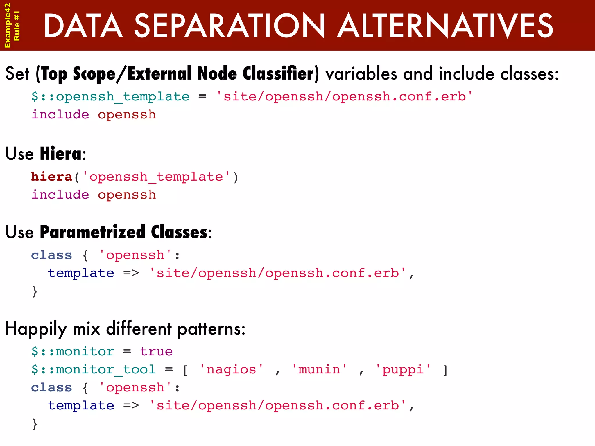 Example42


             DATA SEPARATION ALTERNATIVES
 Rule #1




Set (Top Scope/External Node Classiﬁer) variables and include classes:
            $::openssh_template = 'site/openssh/openssh.conf.erb'
            include openssh

Use Hiera:
            hiera('openssh_template')
            include openssh

Use Parametrized Classes:
            class { 'openssh':
              template => 'site/openssh/openssh.conf.erb',
            }

Happily mix different patterns:
            $::monitor = true
            $::monitor_tool = [ 'nagios' , 'munin' , 'puppi' ]
            class { 'openssh':
              template => 'site/openssh/openssh.conf.erb',
            }
 
