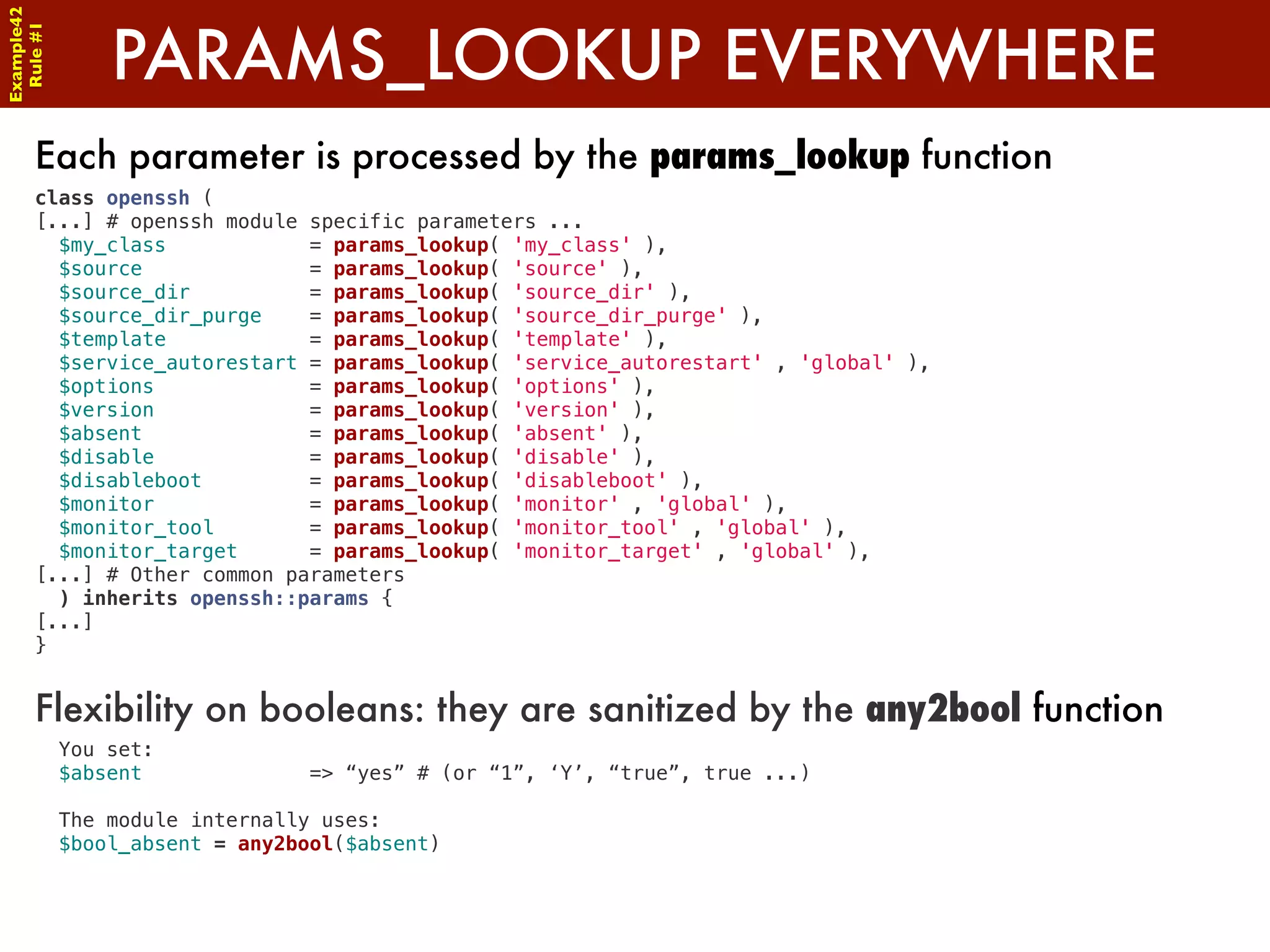 Example42


            PARAMS_LOOKUP EVERYWHERE
 Rule #1




      Each parameter is processed by the params_lookup function
      class openssh (
      [...] # openssh module specific parameters ...
        $my_class            = params_lookup( 'my_class' ),
        $source              = params_lookup( 'source' ),
        $source_dir          = params_lookup( 'source_dir' ),
        $source_dir_purge    = params_lookup( 'source_dir_purge' ),
        $template            = params_lookup( 'template' ),
        $service_autorestart = params_lookup( 'service_autorestart' , 'global' ),
        $options             = params_lookup( 'options' ),
        $version             = params_lookup( 'version' ),
        $absent              = params_lookup( 'absent' ),
        $disable             = params_lookup( 'disable' ),
        $disableboot         = params_lookup( 'disableboot' ),
        $monitor             = params_lookup( 'monitor' , 'global' ),
        $monitor_tool        = params_lookup( 'monitor_tool' , 'global' ),
        $monitor_target      = params_lookup( 'monitor_target' , 'global' ),
      [...] # Other common parameters
        ) inherits openssh::params {
      [...]
      }


      Flexibility on booleans: they are sanitized by the any2bool function
        You set:
        $absent              => “yes” # (or “1”, ‘Y’, “true”, true ...)

        The module internally uses:
        $bool_absent = any2bool($absent)
 