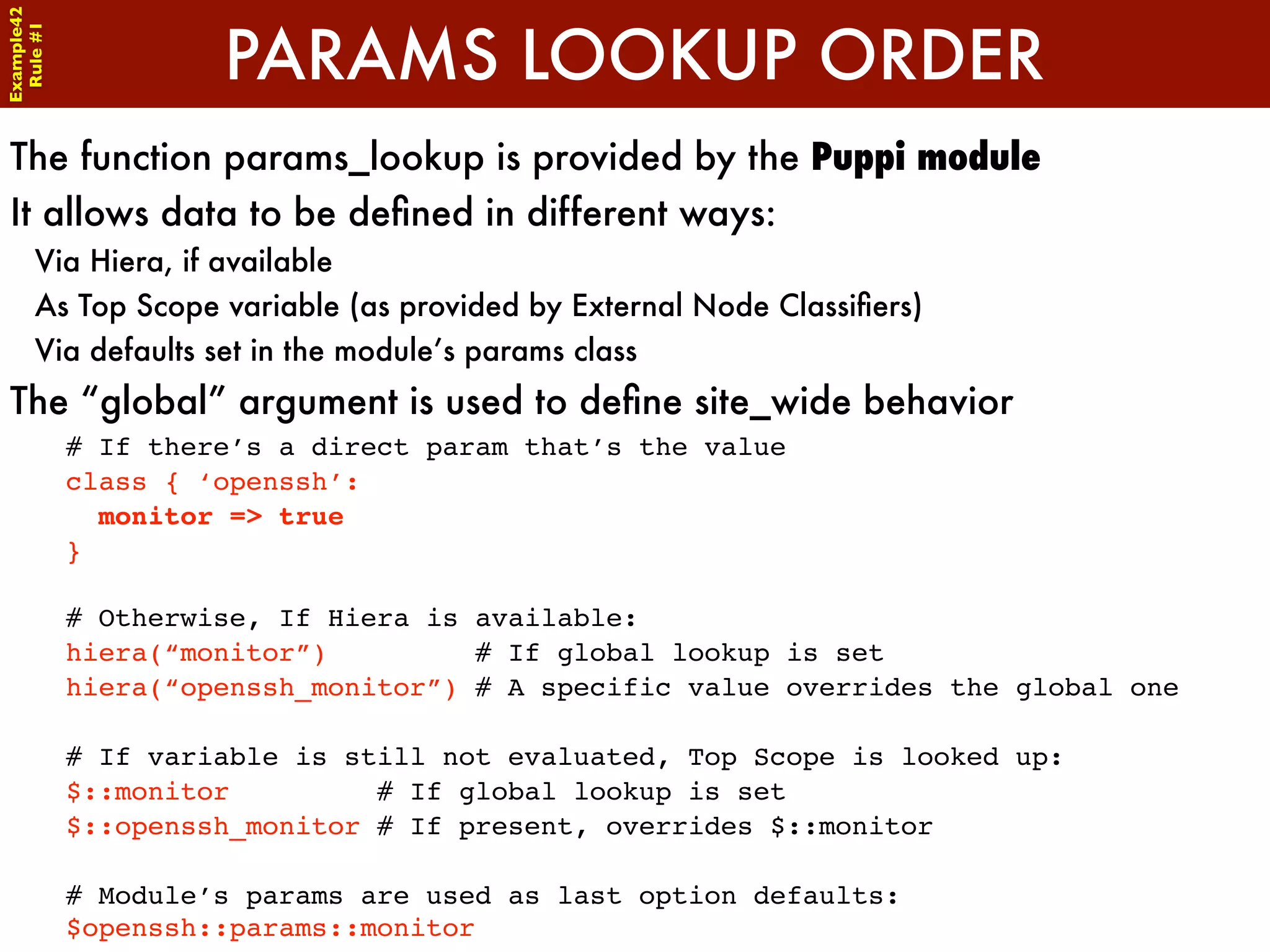 Example42


                     PARAMS LOOKUP ORDER
 Rule #1




The function params_lookup is provided by the Puppi module
It allows data to be deﬁned in different ways:
      Via Hiera, if available
      As Top Scope variable (as provided by External Node Classiﬁers)
      Via defaults set in the module’s params class
The “global” argument is used to deﬁne site_wide behavior
            # If there’s a direct param that’s the value
            class { ‘openssh’:
              monitor => true
            }

            # Otherwise, If Hiera is available:
            hiera(“monitor”)         # If global lookup is set
            hiera(“openssh_monitor”) # A specific value overrides the global one

            # If variable is still not evaluated, Top Scope is looked up:
            $::monitor         # If global lookup is set
            $::openssh_monitor # If present, overrides $::monitor

            # Module’s params are used as last option defaults:
            $openssh::params::monitor
 