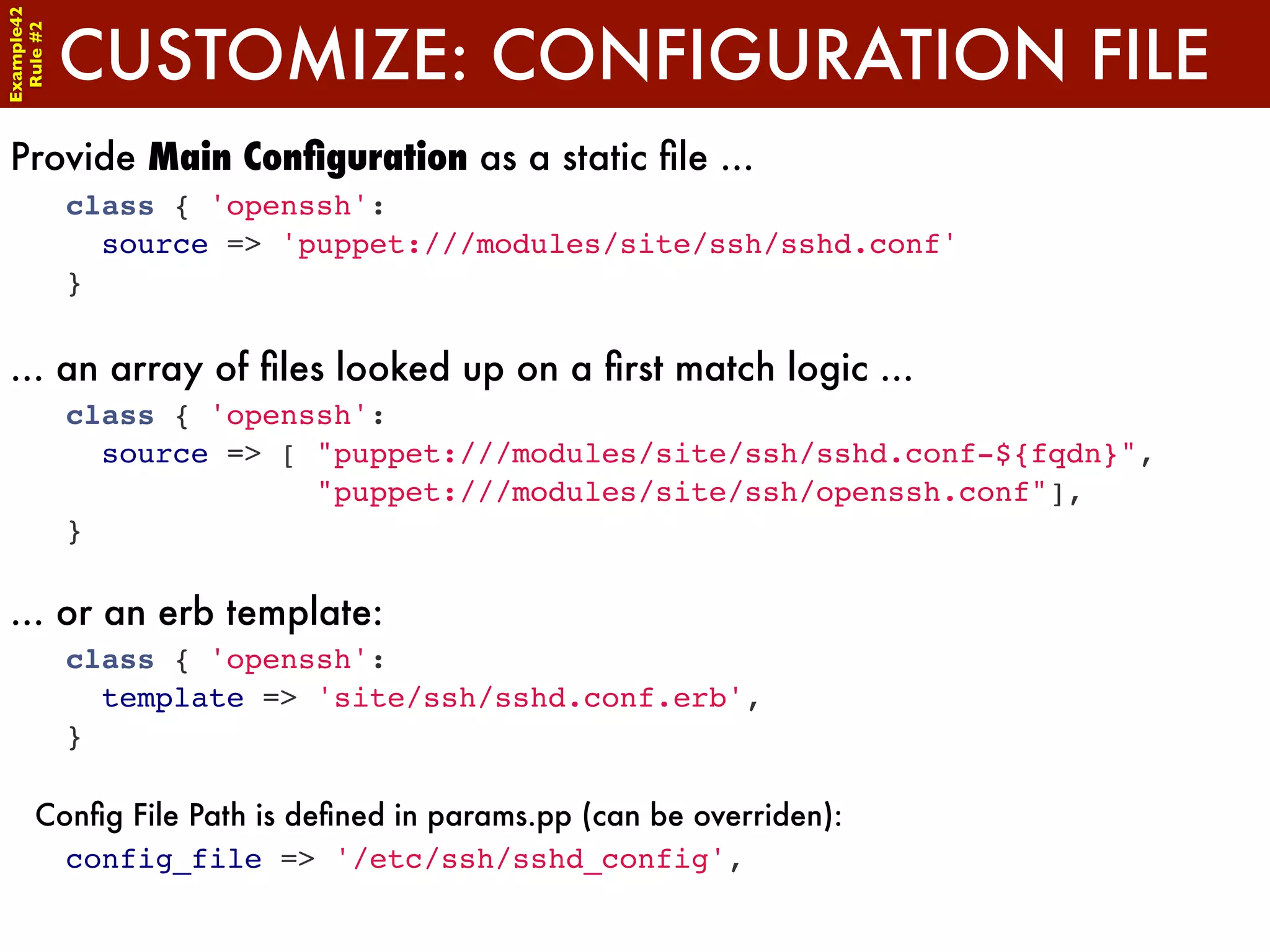 Example42


            CUSTOMIZE: CONFIGURATION FILE
 Rule #2




Provide Main Conﬁguration as a static ﬁle ...
            class { 'openssh':
              source => 'puppet:///modules/site/ssh/sshd.conf'
            }


... an array of ﬁles looked up on a ﬁrst match logic ...
            class { 'openssh':
              source => [ "puppet:///modules/site/ssh/sshd.conf-${fqdn}",
                          "puppet:///modules/site/ssh/openssh.conf"],
            }

... or an erb template:
            class { 'openssh':
              template => 'site/ssh/sshd.conf.erb',
            }

      Conﬁg File Path is deﬁned in params.pp (can be overriden):
        config_file => '/etc/ssh/sshd_config',
 