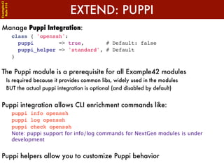 Example42


                                 EXTEND: PUPPI
 Rule #10




Manage Puppi Integration:
            class { 'openssh':
              puppi        => true,       # Default: false
              puppi_helper => 'standard', # Default
            }


The Puppi module is a prerequisite for all Example42 modules
      Is required because it provides common libs, widely used in the modules
      BUT the actual puppi integration is optional (and disabled by default)


Puppi integration allows CLI enrichment commands like:
            puppi info openssh
            puppi log openssh
            puppi check openssh
            Note: puppi support for info/log commands for NextGen modules is under
            development


Puppi helpers allow you to customize Puppi behavior
 
