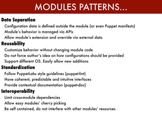 MODULES PATTERNS...
Data Separation
 Conﬁguration data is deﬁned outside the module (or even Puppet manifests)
 Module’s behavior is managed via APIs
 Allow module’s extension and override via external data
Reusability
 Customize behavior without changing module code
 Do not force author’s idea on how conﬁgurations should be provided
 Support different OS. Easily allow new additions
Standardization
 Follow PuppetLabs style guidelines (puppet-lint)
 Have coherent, predictable and intuitive interfaces
 Provide contextual documentation (puppet-doc)
Interoperability
 Limit cross-module dependencies
 Allow easy modules’ cherry picking
 Be self contained, do not interfere with other modules’ resources
 