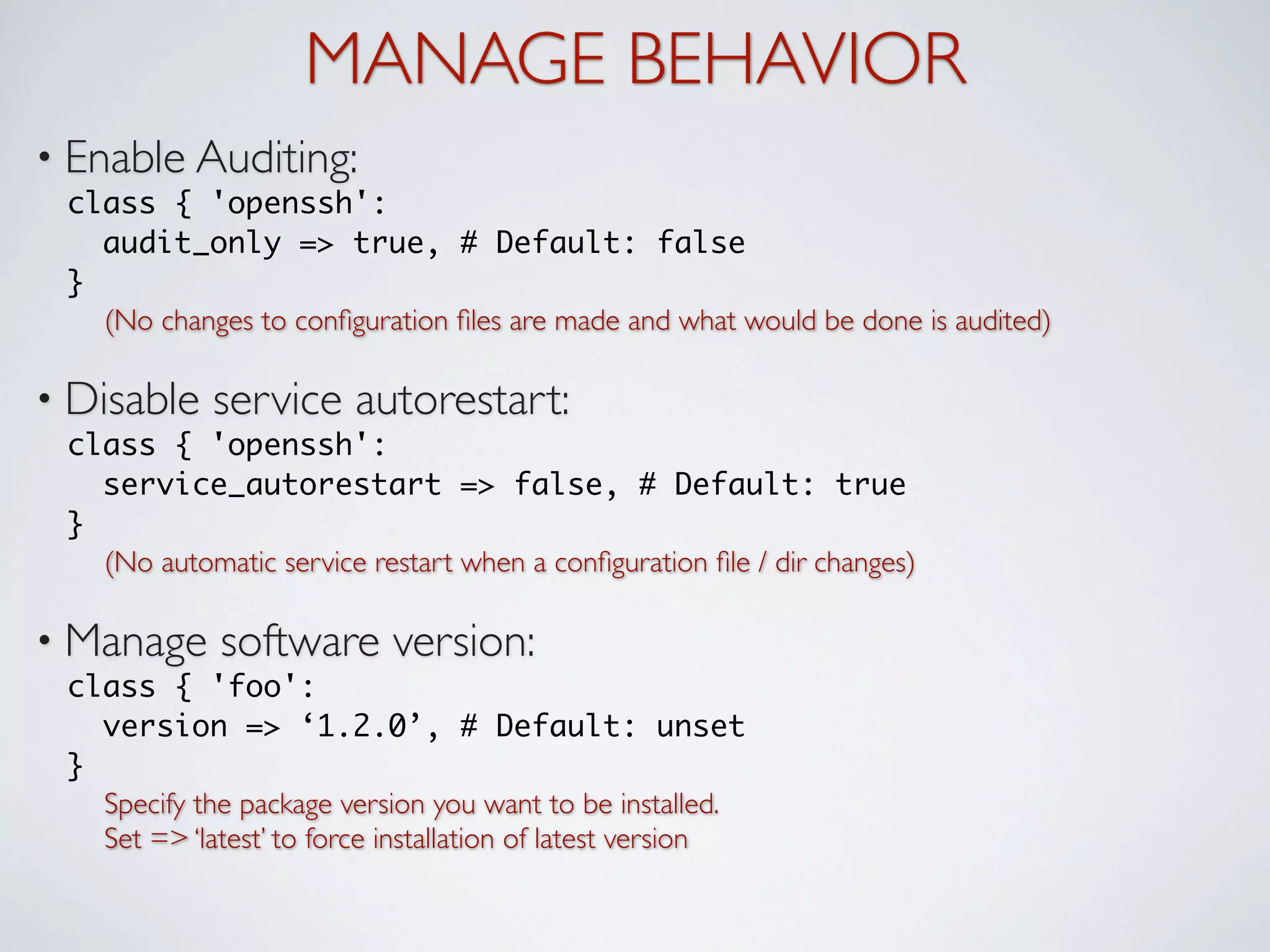 MANAGE BEHAVIOR
• Enable Auditing:
 class { 'openssh':
   audit_only => true, # Default: false
 }
   (No changes to conﬁguration ﬁles are made and what would be done is audited)

• Disable    service autorestart:
 class { 'openssh':
   service_autorestart => false, # Default: true
 }
   (No automatic service restart when a conﬁguration ﬁle / dir changes)

• Manage     software version:
 class { 'foo':
   version => ‘1.2.0’, # Default: unset
 }
   Specify the package version you want to be installed.
   Set => ‘latest’ to force installation of latest version
 