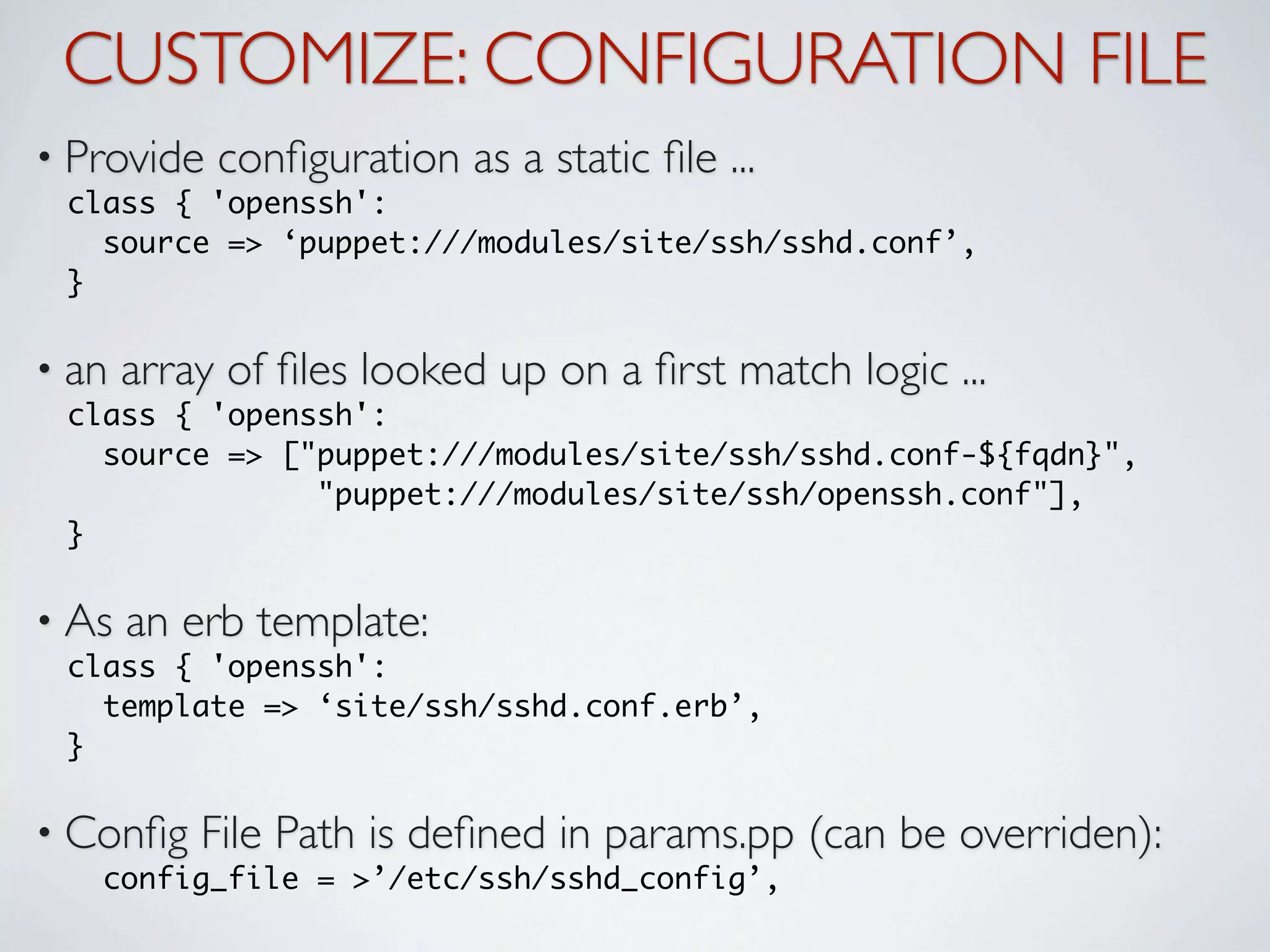 CUSTOMIZE: CONFIGURATION FILE
• Provide   conﬁguration as a static ﬁle ...
 class { 'openssh':
   source => ‘puppet:///modules/site/ssh/sshd.conf’,
 }

• an   array of ﬁles looked up on a ﬁrst match logic ...
 class { 'openssh':
   source => ["puppet:///modules/site/ssh/sshd.conf-${fqdn}",
               "puppet:///modules/site/ssh/openssh.conf"],
 }

• As   an erb template:
 class { 'openssh':
   template => ‘site/ssh/sshd.conf.erb’,
 }

• Conﬁg    File Path is deﬁned in params.pp (can be overriden):
   config_file = >’/etc/ssh/sshd_config’,
 