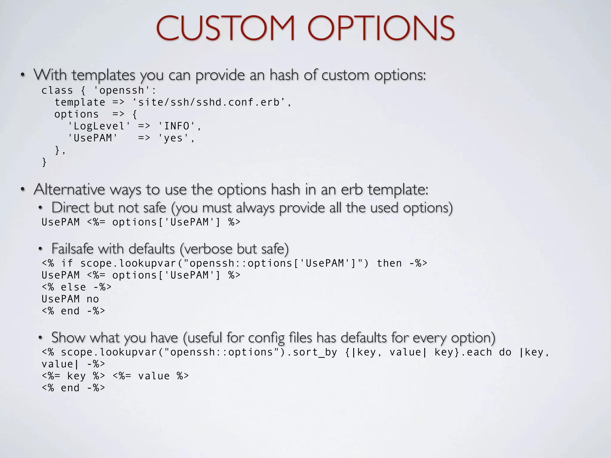 CUSTOM OPTIONS
•   With templates you can provide an hash of custom options:
     class { 'openssh':
       template => ‘site/ssh/sshd.conf.erb’,
       options => {
          'LogLevel' => 'INFO',
          'UsePAM'   => 'yes',
       },
     }

•   Alternative ways to use the options hash in an erb template:
    •   Direct but not safe (you must always provide all the used options)
     UsePAM <%= options['UsePAM'] %>

    •   Failsafe with defaults (verbose but safe)
     <% if scope.lookupvar("openssh::options['UsePAM']") then -%>
     UsePAM <%= options['UsePAM'] %>
     <% else -%>
     UsePAM no
     <% end -%>

    •   Show what you have (useful for conﬁg ﬁles has defaults for every option)
     <% scope.lookupvar("openssh::options").sort_by {|key, value| key}.each do |key,
     value| -%>
     <%= key %> <%= value %>
     <% end -%>
 