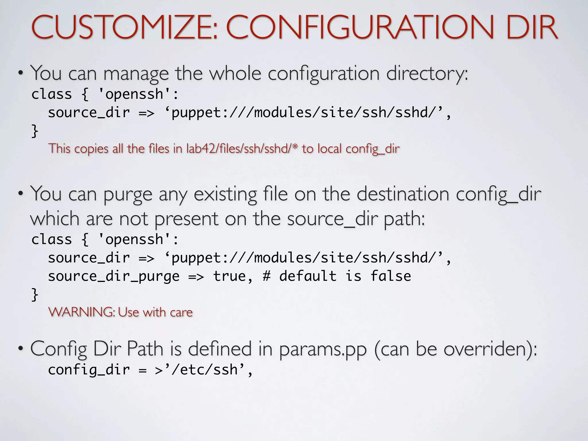 CUSTOMIZE: CONFIGURATION DIR
• You   can manage the whole conﬁguration directory:
 class { 'openssh':
   source_dir => ‘puppet:///modules/site/ssh/sshd/’,
 }
   This copies all the ﬁles in lab42/ﬁles/ssh/sshd/* to local conﬁg_dir


• Youcan purge any existing ﬁle on the destination conﬁg_dir
 which are not present on the source_dir path:
 class { 'openssh':
   source_dir => ‘puppet:///modules/site/ssh/sshd/’,
   source_dir_purge => true, # default is false
 }
   WARNING: Use with care

• Conﬁg    Dir Path is deﬁned in params.pp (can be overriden):
   config_dir = >’/etc/ssh’,
 