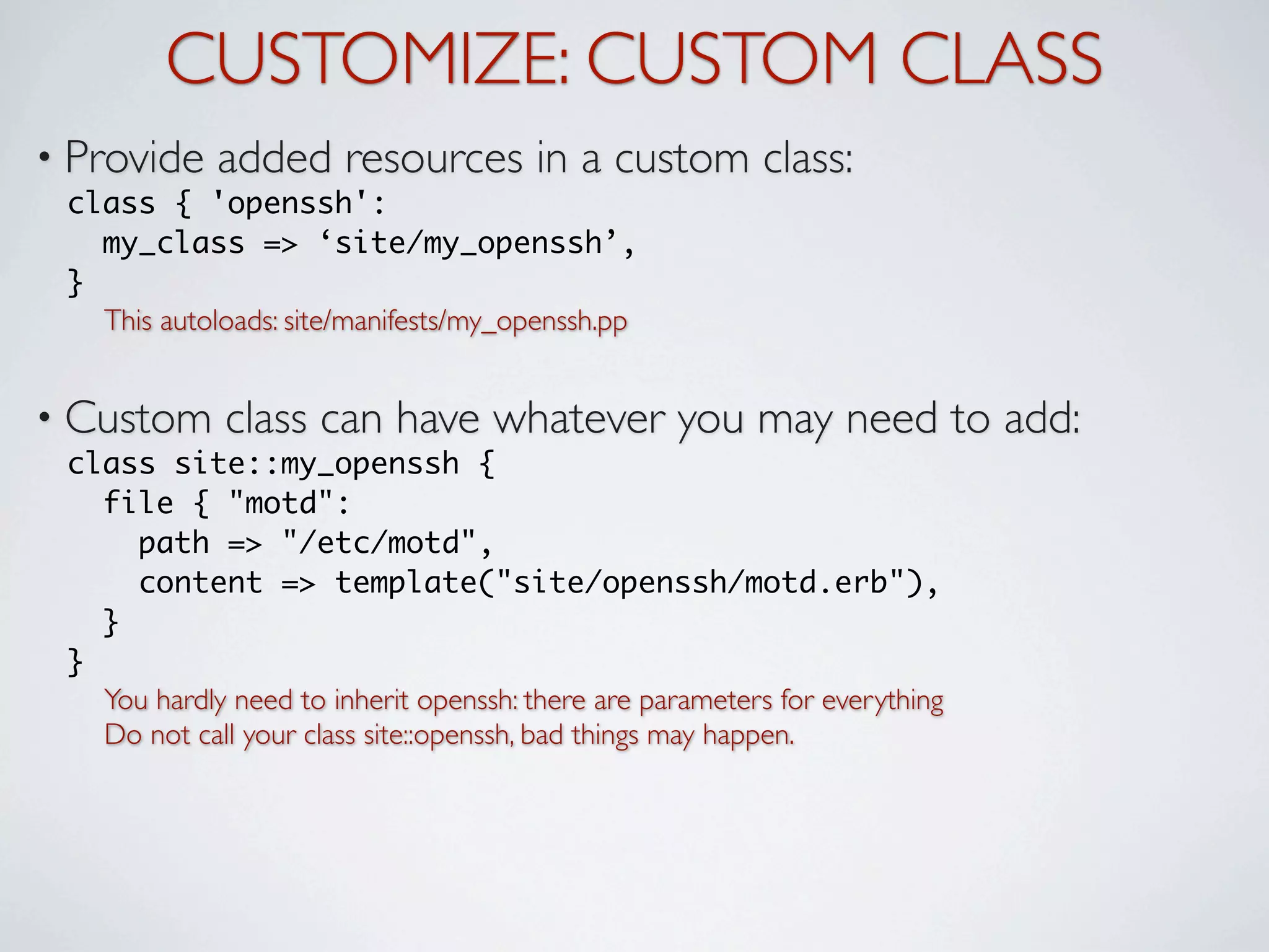 CUSTOMIZE: CUSTOM CLASS
• Provide    added resources in a custom class:
 class { 'openssh':
   my_class => ‘site/my_openssh’,
 }
   This autoloads: site/manifests/my_openssh.pp


• Custom      class can have whatever you may need to add:
 class site::my_openssh {
   file { "motd":
     path => "/etc/motd",
     content => template("site/openssh/motd.erb"),
   }
 }
   You hardly need to inherit openssh: there are parameters for everything
   Do not call your class site::openssh, bad things may happen.
 