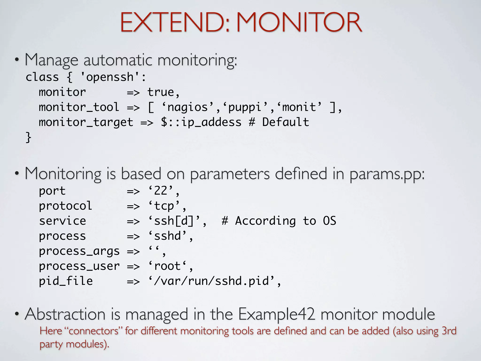 EXTEND: MONITOR
• Manage    automatic monitoring:
 class { 'openssh':
   monitor      => true,
   monitor_tool => [ ‘nagios’,‘puppi’,‘monit’ ],
   monitor_target => $::ip_addess # Default
 }


• Monitoring     is based on parameters deﬁned in params.pp:
   port               =>   ‘22’,
   protocol           =>   ‘tcp’,
   service            =>   ‘ssh[d]’, # According to OS
   process            =>   ‘sshd’,
   process_args       =>   ‘‘,
   process_user       =>   ‘root‘,
   pid_file           =>   ‘/var/run/sshd.pid’,

• Abstraction     is managed in the Example42 monitor module
   Here “connectors” for different monitoring tools are deﬁned and can be added (also using 3rd
   party modules).
 