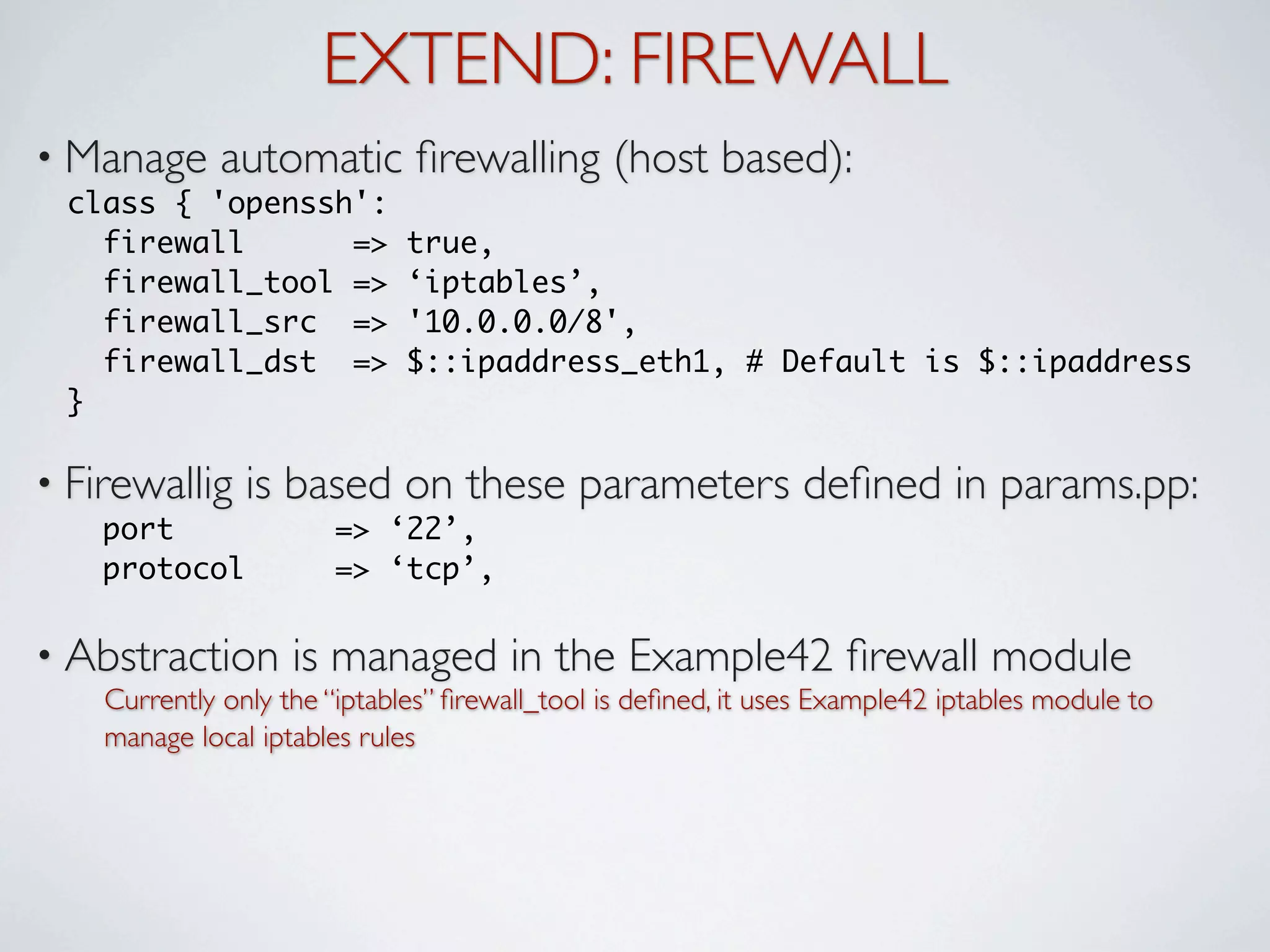 EXTEND: FIREWALL
• Manage     automatic ﬁrewalling (host based):
 class { 'openssh':
   firewall      =>          true,
   firewall_tool =>          ‘iptables’,
   firewall_src =>           '10.0.0.0/8',
   firewall_dst =>           $::ipaddress_eth1, # Default is $::ipaddress
 }

• Firewallig    is based on these parameters deﬁned in params.pp:
    port               => ‘22’,
    protocol           => ‘tcp’,

• Abstraction       is managed in the Example42 ﬁrewall module
    Currently only the “iptables” ﬁrewall_tool is deﬁned, it uses Example42 iptables module to
    manage local iptables rules
 