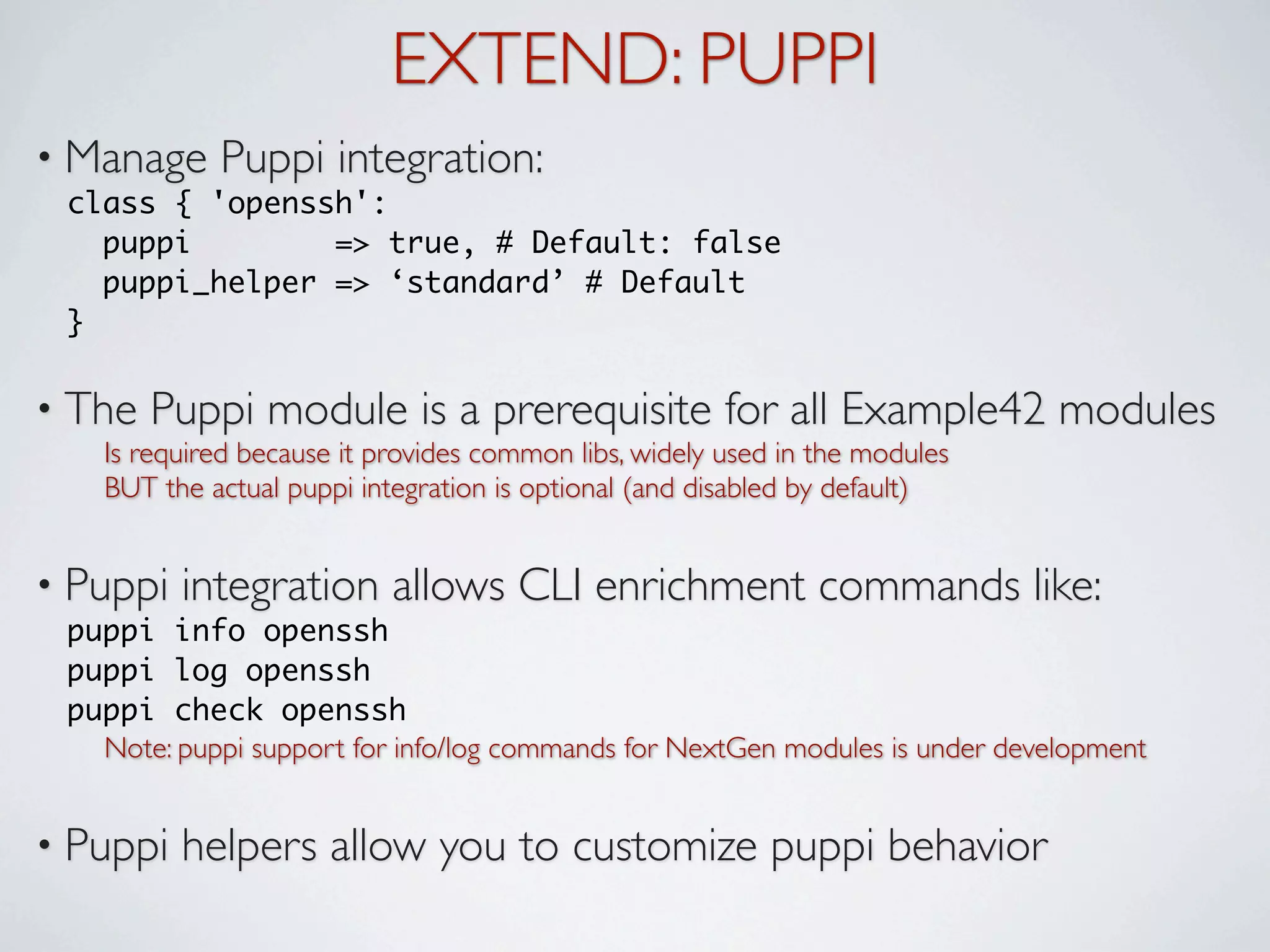 EXTEND: PUPPI
• Manage    Puppi integration:
 class { 'openssh':
   puppi        => true, # Default: false
   puppi_helper => ‘standard’ # Default
 }

• The   Puppi module is a prerequisite for all Example42 modules
   Is required because it provides common libs, widely used in the modules
   BUT the actual puppi integration is optional (and disabled by default)


• Puppi   integration allows CLI enrichment commands like:
 puppi info openssh
 puppi log openssh
 puppi check openssh
   Note: puppi support for info/log commands for NextGen modules is under development


• Puppi   helpers allow you to customize puppi behavior
 