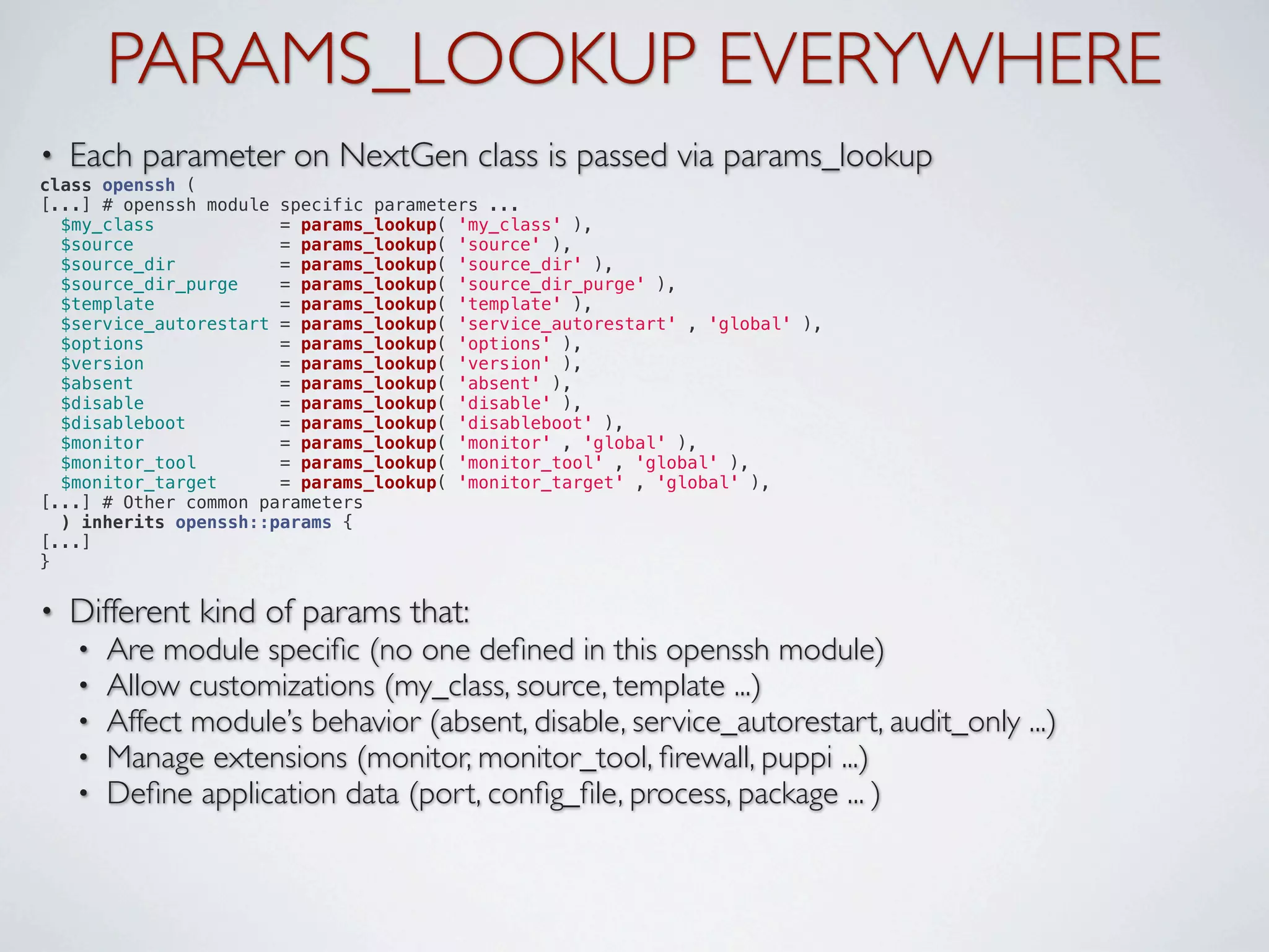 PARAMS_LOOKUP EVERYWHERE
•   Each parameter on NextGen class is passed via params_lookup
class openssh (
[...] # openssh module specific parameters ...
  $my_class            = params_lookup( 'my_class' ),
  $source              = params_lookup( 'source' ),
  $source_dir          = params_lookup( 'source_dir' ),
  $source_dir_purge    = params_lookup( 'source_dir_purge' ),
  $template            = params_lookup( 'template' ),
  $service_autorestart = params_lookup( 'service_autorestart' , 'global' ),
  $options             = params_lookup( 'options' ),
  $version             = params_lookup( 'version' ),
  $absent              = params_lookup( 'absent' ),
  $disable             = params_lookup( 'disable' ),
  $disableboot         = params_lookup( 'disableboot' ),
  $monitor             = params_lookup( 'monitor' , 'global' ),
  $monitor_tool        = params_lookup( 'monitor_tool' , 'global' ),
  $monitor_target      = params_lookup( 'monitor_target' , 'global' ),
[...] # Other common parameters
  ) inherits openssh::params {
[...]
}


•   Different kind of params that:
    •   Are module speciﬁc (no one deﬁned in this openssh module)
    •   Allow customizations (my_class, source, template ...)
    •   Affect module’s behavior (absent, disable, service_autorestart, audit_only ...)
    •   Manage extensions (monitor, monitor_tool, ﬁrewall, puppi ...)
    •   Deﬁne application data (port, conﬁg_ﬁle, process, package ... )
 