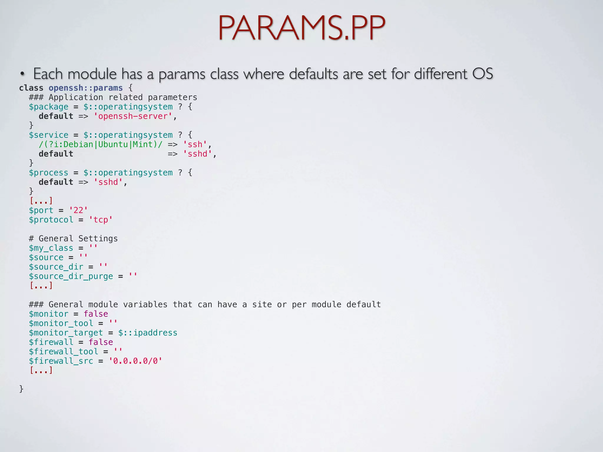 PARAMS.PP
•   Each module has a params class where defaults are set for different OS
class openssh::params {
  ### Application related parameters
  $package = $::operatingsystem ? {
    default => 'openssh-server',
  }
  $service = $::operatingsystem ? {
    /(?i:Debian|Ubuntu|Mint)/ => 'ssh',
    default                   => 'sshd',
  }
  $process = $::operatingsystem ? {
    default => 'sshd',
  }
  [...]
  $port = '22'
  $protocol = 'tcp'

  # General Settings
  $my_class = ''
  $source = ''
  $source_dir = ''
  $source_dir_purge = ''
  [...]

  ### General module variables that can have a site or per module default
  $monitor = false
  $monitor_tool = ''
  $monitor_target = $::ipaddress
  $firewall = false
  $firewall_tool = ''
  $firewall_src = '0.0.0.0/0'
  [...]

}
 