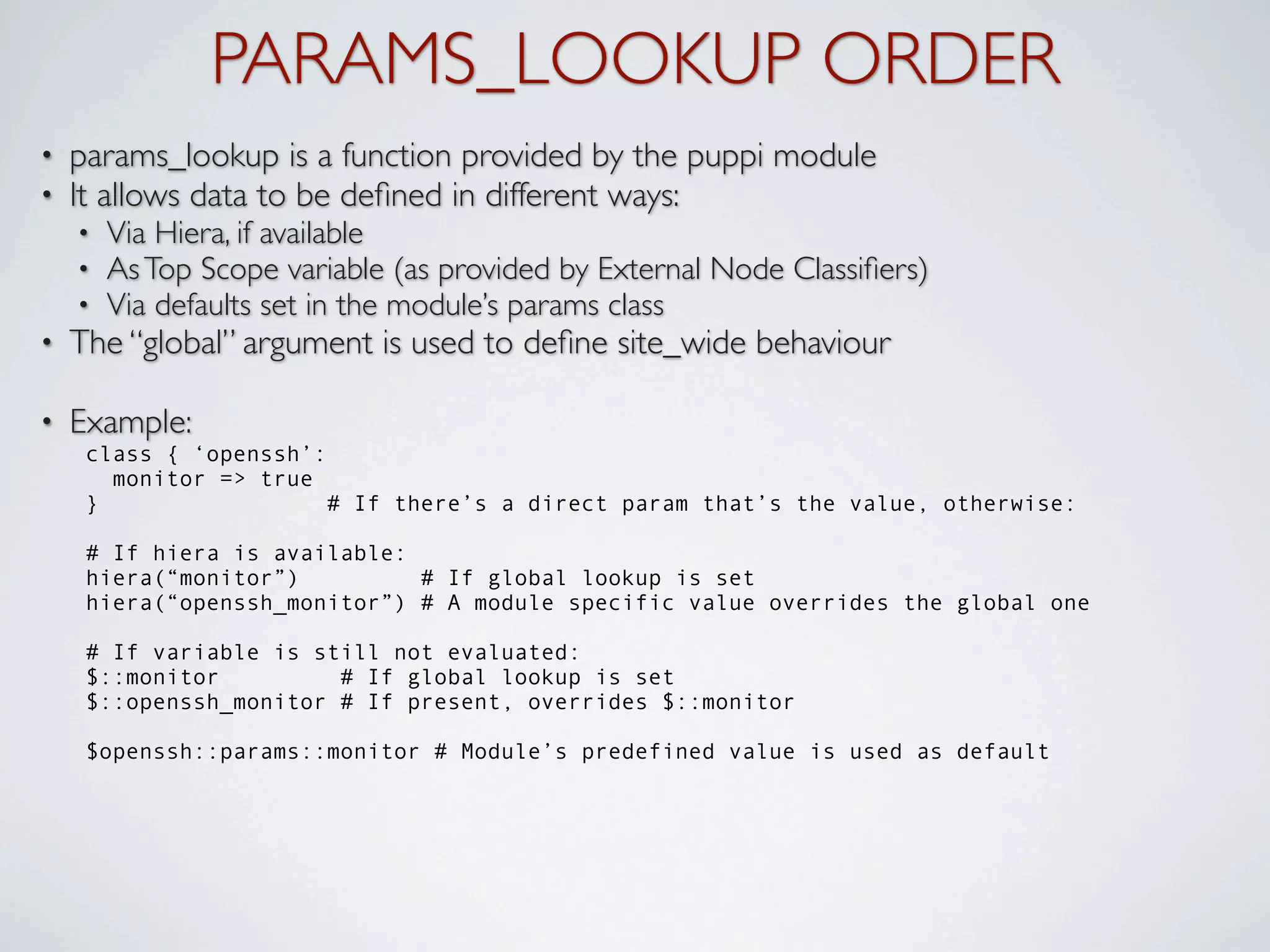 PARAMS_LOOKUP ORDER
•   params_lookup is a function provided by the puppi module
•   It allows data to be deﬁned in different ways:
    •   Via Hiera, if available
    •   As Top Scope variable (as provided by External Node Classiﬁers)
    •   Via defaults set in the module’s params class
•   The “global” argument is used to deﬁne site_wide behaviour

•   Example:
     class { ‘openssh’:
       monitor => true
     }                  # If there’s a direct param that’s the value, otherwise:

     # If hiera is available:
     hiera(“monitor”)         # If global lookup is set
     hiera(“openssh_monitor”) # A module specific value overrides the global one

     # If variable is still not evaluated:
     $::monitor         # If global lookup is set
     $::openssh_monitor # If present, overrides $::monitor

     $openssh::params::monitor # Module’s predefined value is used as default
 