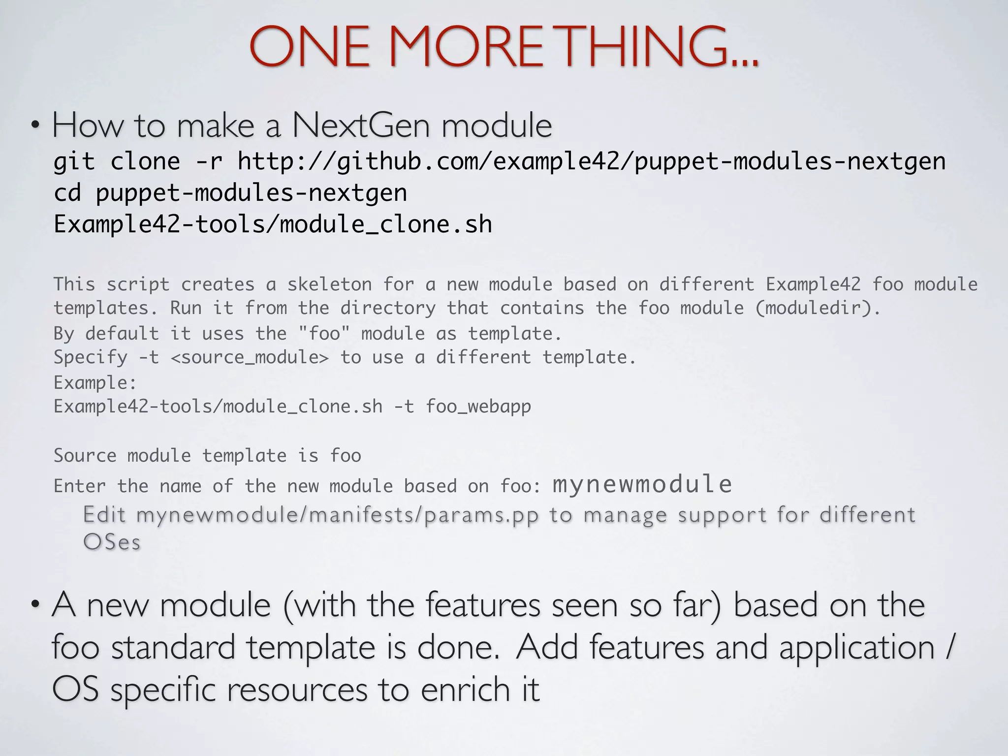 ONE MORE THING...
• How       to make a NextGen module
 git clone -r http://github.com/example42/puppet-modules-nextgen
 cd puppet-modules-nextgen
 Example42-tools/module_clone.sh

 This script creates a skeleton for a new module based on different Example42 foo module
 templates. Run it from the directory that contains the foo module (moduledir).
 By default it uses the "foo" module as template.
 Specify -t <source_module> to use a different template.
 Example:
 Example42-tools/module_clone.sh -t foo_webapp

 Source module template is foo
 Enter the name of the new module based on foo:                          mynewmodule
     E d i t my n e w m o d u l e / m a n i fe s t s / p a r a m s . p p t o m a n a g e s u p p o r t fo r d i f fe r e n t
     OSes

•A new module (with the features seen so far) based on the
 foo standard template is done. Add features and application /
 OS speciﬁc resources to enrich it
 