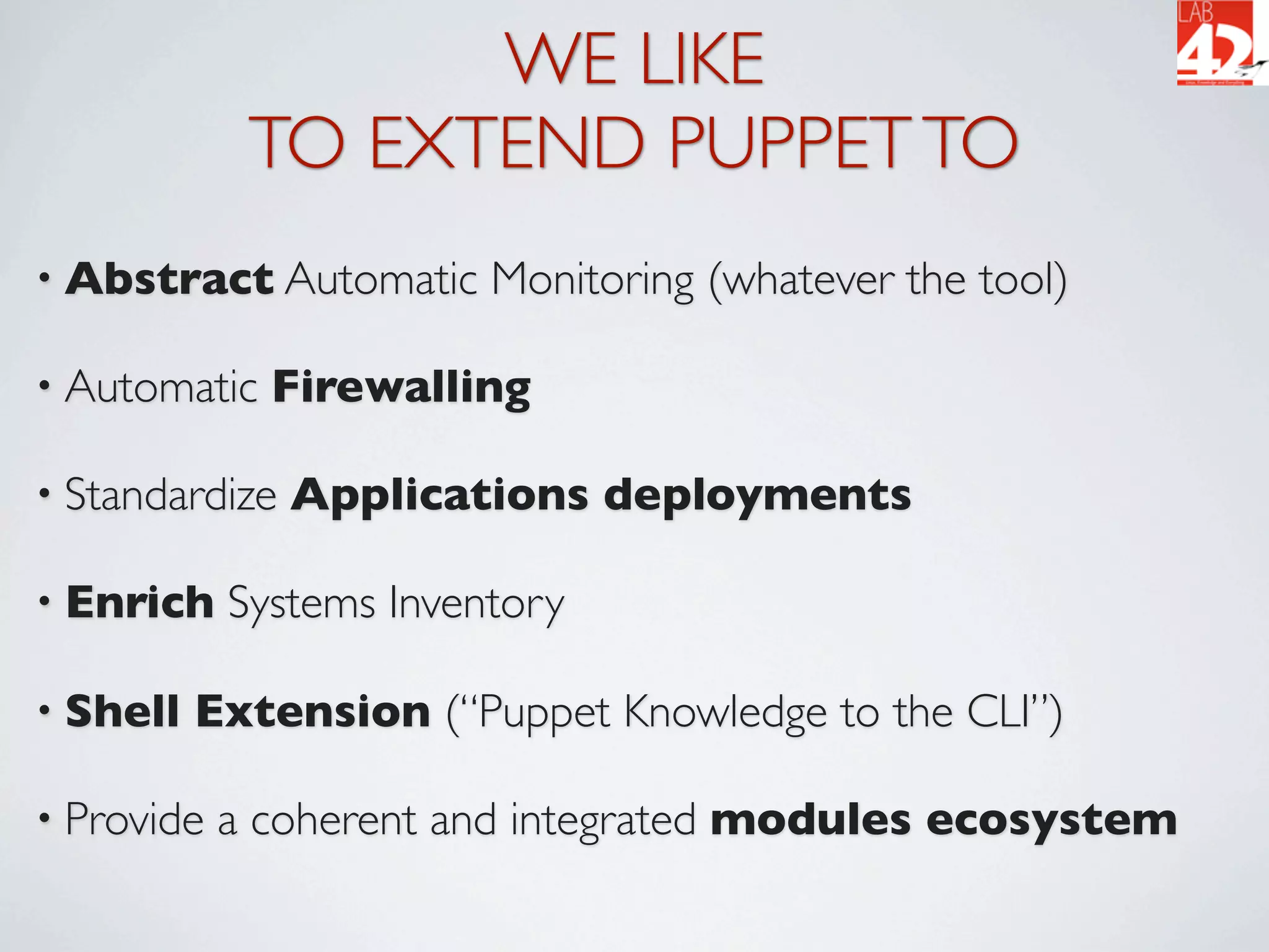 WE LIKE
             TO EXTEND PUPPET TO
• Abstract Automatic     Monitoring (whatever the tool)

• Automatic   Firewalling

• Standardize   Applications deployments

• Enrich    Systems Inventory

• Shell   Extension (“Puppet Knowledge to the CLI”)

• Provide   a coherent and integrated modules ecosystem
 