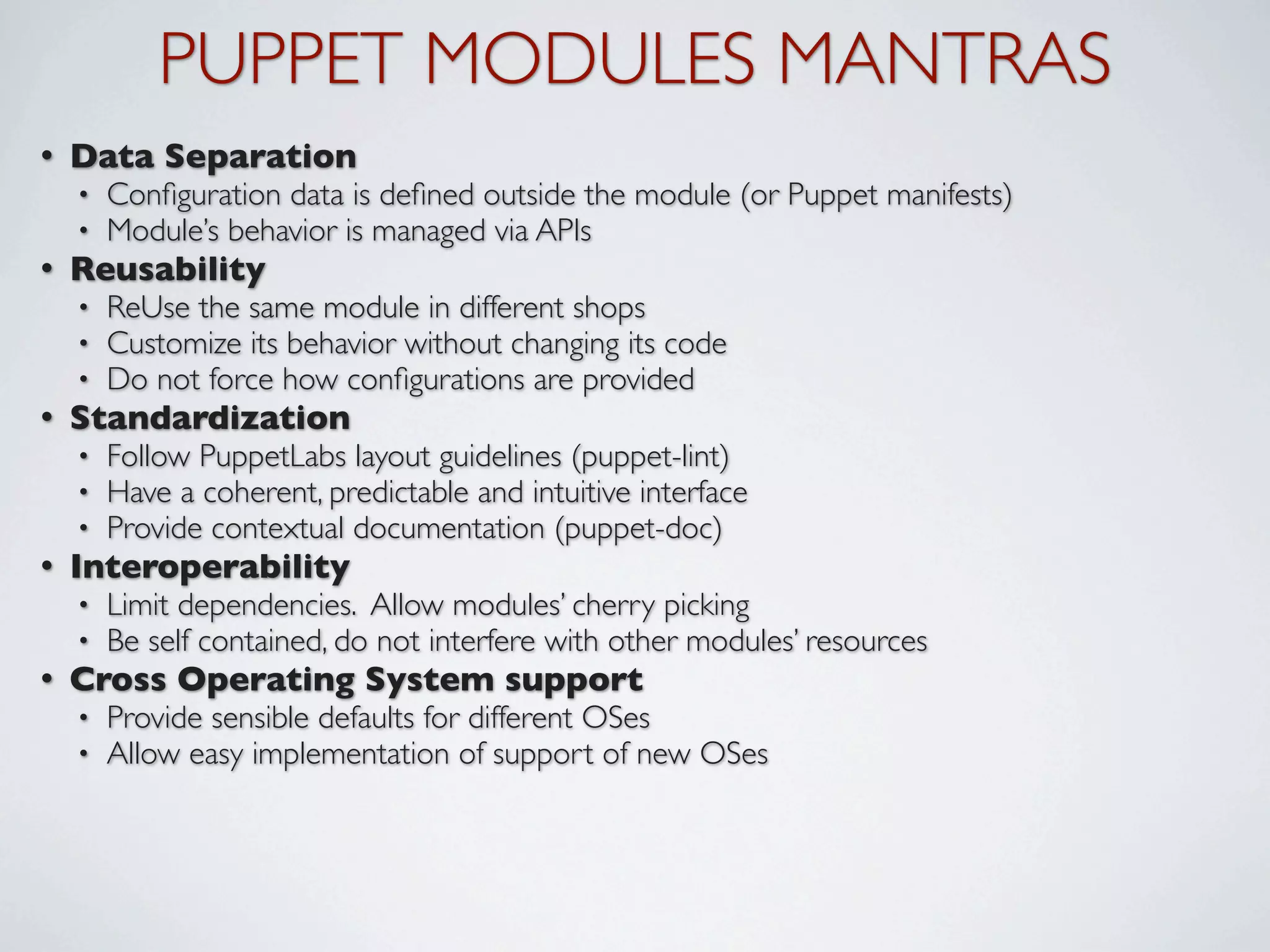 PUPPET MODULES MANTRAS
•   Data Separation
    •   Conﬁguration data is deﬁned outside the module (or Puppet manifests)
    •   Module’s behavior is managed via APIs
•   Reusability
    •   ReUse the same module in different shops
    •   Customize its behavior without changing its code
    •   Do not force how conﬁgurations are provided
•   Standardization
    •   Follow PuppetLabs layout guidelines (puppet-lint)
    •   Have a coherent, predictable and intuitive interface
    •   Provide contextual documentation (puppet-doc)
•   Interoperability
    •   Limit dependencies. Allow modules’ cherry picking
    •   Be self contained, do not interfere with other modules’ resources
•   Cross Operating System support
    •   Provide sensible defaults for different OSes
    •   Allow easy implementation of support of new OSes
 
