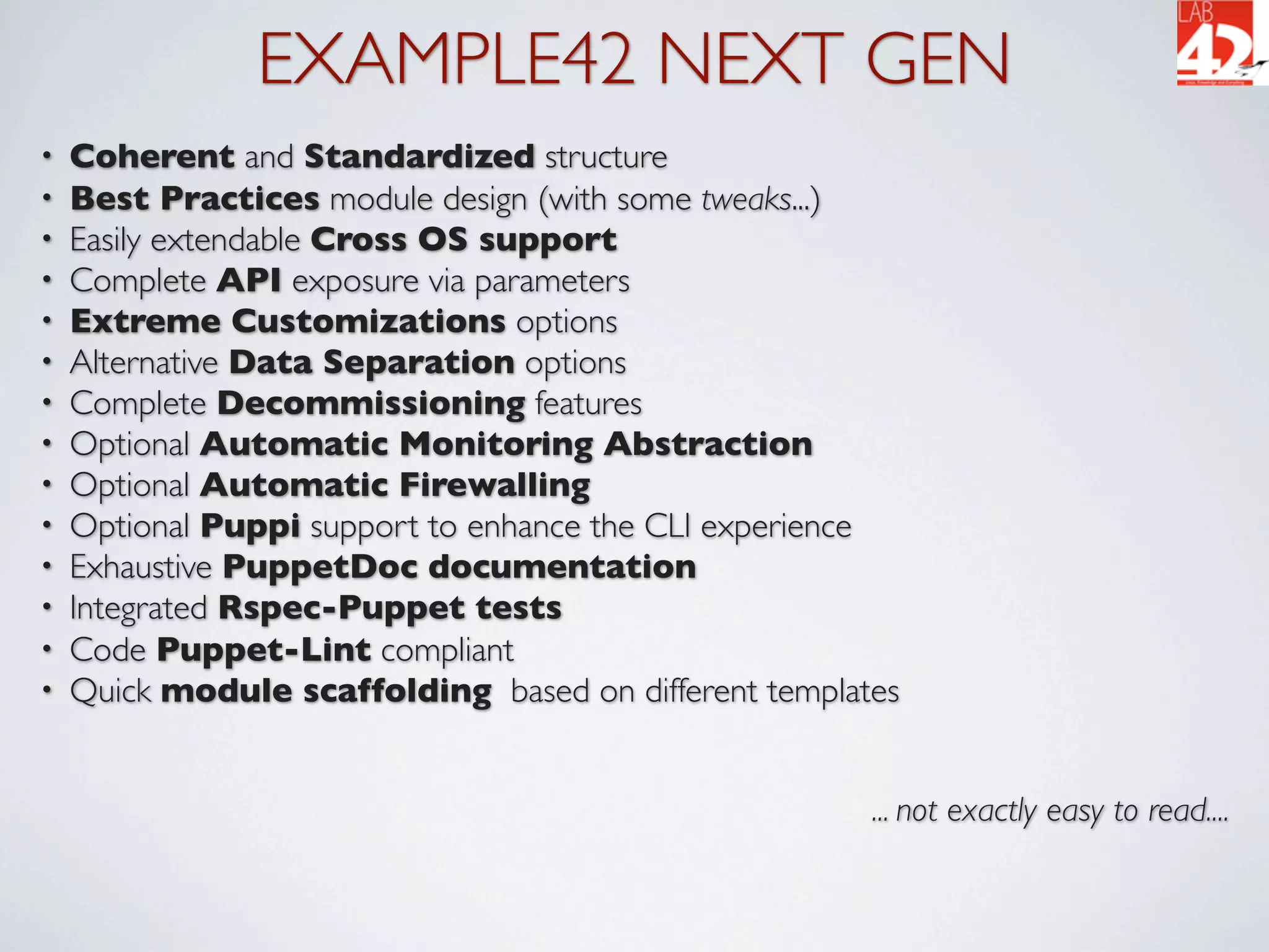 EXAMPLE42 NEXT GEN
•   Coherent and Standardized structure
•   Best Practices module design (with some tweaks...)
•   Easily extendable Cross OS support
•   Complete API exposure via parameters
•   Extreme Customizations options
•   Alternative Data Separation options
•   Complete Decommissioning features
•   Optional Automatic Monitoring Abstraction
•   Optional Automatic Firewalling
•   Optional Puppi support to enhance the CLI experience
•   Exhaustive PuppetDoc documentation
•   Integrated Rspec-Puppet tests
•   Code Puppet-Lint compliant
•   Quick module scaffolding based on different templates


                                                       ... not exactly easy to read....
 