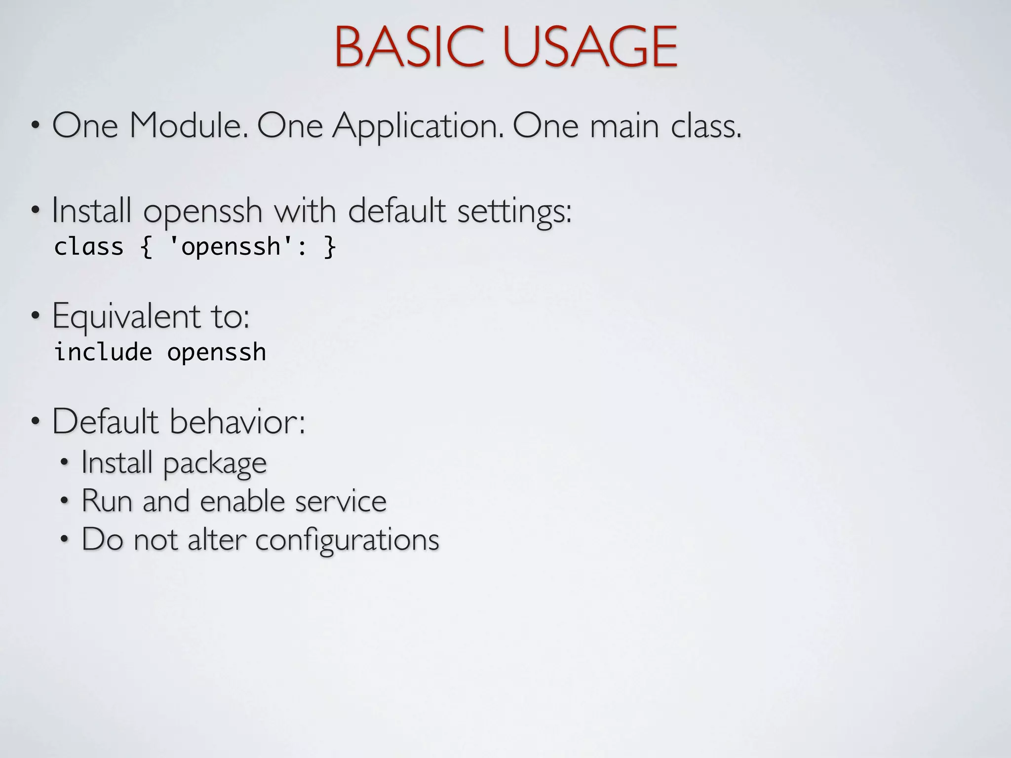BASIC USAGE
• One    Module. One Application. One main class.

• Install   openssh with default settings:
  class { 'openssh': }

• Equivalent    to:
  include openssh

• Default    behavior:
  •   Install package
  •   Run and enable service
  •   Do not alter conﬁgurations
 