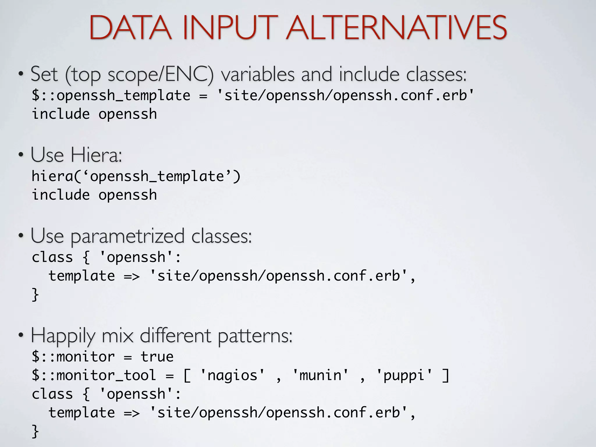 DATA INPUT ALTERNATIVES
• Set   (top scope/ENC) variables and include classes:
 $::openssh_template = 'site/openssh/openssh.conf.erb'
 include openssh

• Use   Hiera:
 hiera(‘openssh_template’)
 include openssh

• Use   parametrized classes:
 class { 'openssh':
    template => 'site/openssh/openssh.conf.erb',
 }

• Happily   mix different patterns:
 $::monitor = true
 $::monitor_tool = [ 'nagios' , 'munin' , 'puppi' ]
 class { 'openssh':
    template => 'site/openssh/openssh.conf.erb',
 }
 