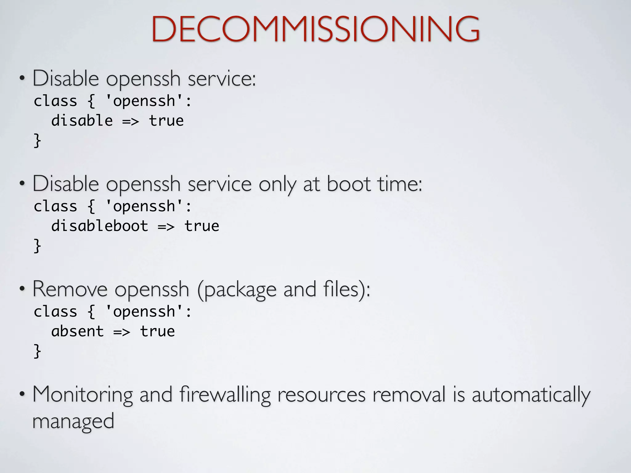 DECOMMISSIONING
• Disable   openssh service:
 class { 'openssh':
   disable => true
 }

• Disable   openssh service only at boot time:
 class { 'openssh':
   disableboot => true
 }

• Remove    openssh (package and ﬁles):
 class { 'openssh':
   absent => true
 }

• Monitoring   and ﬁrewalling resources removal is automatically
 managed
 