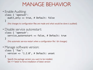 MANAGE BEHAVIOR
• Enable Auditing:
 class { 'openssh':
   audit_only => true, # Default: false
 }
   (No changes to conﬁguration ﬁles are made and what would be done is audited)

• Disable    service autorestart:
 class { 'openssh':
   service_autorestart => false, # Default: true
 }
   (No automatic service restart when a conﬁguration ﬁle / dir changes)

• Manage     software version:
 class { 'foo':
   version => ‘1.2.0’, # Default: unset
 }
   Specify the package version you want to be installed.
   Set => ‘latest’ to force installation of latest version
 