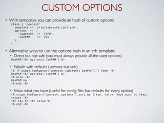 CUSTOM OPTIONS
•   With templates you can provide an hash of custom options:
     class { 'openssh':
       template => ‘site/ssh/sshd.conf.erb’,
       options => {
          'LogLevel' => 'INFO',
          'UsePAM'   => 'yes',
       },
     }

•   Alternative ways to use the options hash in an erb template:
    •   Direct but not safe (you must always provide all the used options)
     UsePAM <%= options['UsePAM'] %>

    •   Failsafe with defaults (verbose but safe)
     <% if scope.lookupvar("openssh::options['UsePAM']") then -%>
     UsePAM <%= options['UsePAM'] %>
     <% else -%>
     UsePAM no
     <% end -%>

    •   Show what you have (useful for conﬁg ﬁles has defaults for every option)
     <% scope.lookupvar("openssh::options").sort_by {|key, value| key}.each do |key,
     value| -%>
     <%= key %> <%= value %>
     <% end -%>
 