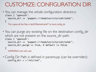CUSTOMIZE: CONFIGURATION DIR
• You   can manage the whole conﬁguration directory:
 class { 'openssh':
   source_dir => ‘puppet:///modules/site/ssh/sshd/’,
 }
   This copies all the ﬁles in lab42/ﬁles/ssh/sshd/* to local conﬁg_dir


• Youcan purge any existing ﬁle on the destination conﬁg_dir
 which are not present on the source_dir path:
 class { 'openssh':
   source_dir => ‘puppet:///modules/site/ssh/sshd/’,
   source_dir_purge => true, # default is false
 }
   WARNING: Use with care

• Conﬁg    Dir Path is deﬁned in params.pp (can be overriden):
   config_dir = >’/etc/ssh’,
 