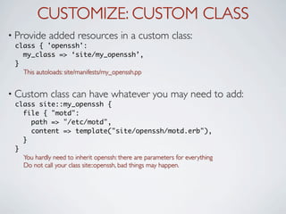 CUSTOMIZE: CUSTOM CLASS
• Provide    added resources in a custom class:
 class { 'openssh':
   my_class => ‘site/my_openssh’,
 }
   This autoloads: site/manifests/my_openssh.pp


• Custom      class can have whatever you may need to add:
 class site::my_openssh {
   file { "motd":
     path => "/etc/motd",
     content => template("site/openssh/motd.erb"),
   }
 }
   You hardly need to inherit openssh: there are parameters for everything
   Do not call your class site::openssh, bad things may happen.
 