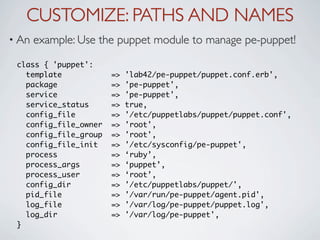 CUSTOMIZE: PATHS AND NAMES
• An   example: Use the puppet module to manage pe-puppet!

 class { 'puppet':
   template            =>   'lab42/pe-puppet/puppet.conf.erb',
   package             =>   'pe-puppet',
   service             =>   'pe-puppet',
   service_status      =>   true,
   config_file         =>   '/etc/puppetlabs/puppet/puppet.conf',
   config_file_owner   =>   'root',
   config_file_group   =>   'root',
   config_file_init    =>   '/etc/sysconfig/pe-puppet',
   process             =>   ‘ruby’,
   process_args        =>   ‘puppet’,
   process_user        =>   ‘root’,
   config_dir          =>   '/etc/puppetlabs/puppet/',
   pid_file            =>   '/var/run/pe-puppet/agent.pid',
   log_file            =>   '/var/log/pe-puppet/puppet.log',
   log_dir             =>   '/var/log/pe-puppet',
 }
 