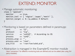 EXTEND: MONITOR
• Manage    automatic monitoring:
 class { 'openssh':
   monitor      => true,
   monitor_tool => [ ‘nagios’,‘puppi’,‘monit’ ],
   monitor_target => $::ip_addess # Default
 }


• Monitoring     is based on parameters deﬁned in params.pp:
   port               =>   ‘22’,
   protocol           =>   ‘tcp’,
   service            =>   ‘ssh[d]’, # According to OS
   process            =>   ‘sshd’,
   process_args       =>   ‘‘,
   process_user       =>   ‘root‘,
   pid_file           =>   ‘/var/run/sshd.pid’,

• Abstraction     is managed in the Example42 monitor module
   Here “connectors” for different monitoring tools are deﬁned and can be added (also using 3rd
   party modules).
 