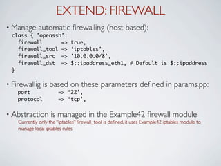 EXTEND: FIREWALL
• Manage     automatic ﬁrewalling (host based):
 class { 'openssh':
   firewall      =>          true,
   firewall_tool =>          ‘iptables’,
   firewall_src =>           '10.0.0.0/8',
   firewall_dst =>           $::ipaddress_eth1, # Default is $::ipaddress
 }

• Firewallig    is based on these parameters deﬁned in params.pp:
    port               => ‘22’,
    protocol           => ‘tcp’,

• Abstraction       is managed in the Example42 ﬁrewall module
    Currently only the “iptables” ﬁrewall_tool is deﬁned, it uses Example42 iptables module to
    manage local iptables rules
 