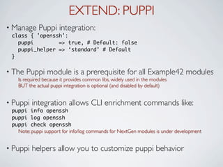 EXTEND: PUPPI
• Manage    Puppi integration:
 class { 'openssh':
   puppi        => true, # Default: false
   puppi_helper => ‘standard’ # Default
 }

• The   Puppi module is a prerequisite for all Example42 modules
   Is required because it provides common libs, widely used in the modules
   BUT the actual puppi integration is optional (and disabled by default)


• Puppi   integration allows CLI enrichment commands like:
 puppi info openssh
 puppi log openssh
 puppi check openssh
   Note: puppi support for info/log commands for NextGen modules is under development


• Puppi   helpers allow you to customize puppi behavior
 