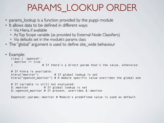 PARAMS_LOOKUP ORDER
•   params_lookup is a function provided by the puppi module
•   It allows data to be deﬁned in different ways:
    •   Via Hiera, if available
    •   As Top Scope variable (as provided by External Node Classiﬁers)
    •   Via defaults set in the module’s params class
•   The “global” argument is used to deﬁne site_wide behaviour

•   Example:
     class { ‘openssh’:
       monitor => true
     }                  # If there’s a direct param that’s the value, otherwise:

     # If hiera is available:
     hiera(“monitor”)         # If global lookup is set
     hiera(“openssh_monitor”) # A module specific value overrides the global one

     # If variable is still not evaluated:
     $::monitor         # If global lookup is set
     $::openssh_monitor # If present, overrides $::monitor

     $openssh::params::monitor # Module’s predefined value is used as default
 