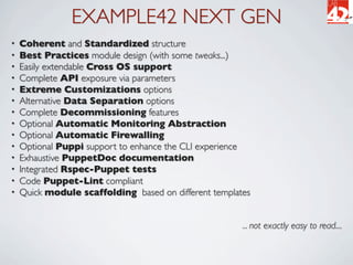 EXAMPLE42 NEXT GEN
•   Coherent and Standardized structure
•   Best Practices module design (with some tweaks...)
•   Easily extendable Cross OS support
•   Complete API exposure via parameters
•   Extreme Customizations options
•   Alternative Data Separation options
•   Complete Decommissioning features
•   Optional Automatic Monitoring Abstraction
•   Optional Automatic Firewalling
•   Optional Puppi support to enhance the CLI experience
•   Exhaustive PuppetDoc documentation
•   Integrated Rspec-Puppet tests
•   Code Puppet-Lint compliant
•   Quick module scaffolding based on different templates


                                                       ... not exactly easy to read....
 