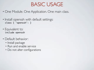 BASIC USAGE
• One    Module. One Application. One main class.

• Install   openssh with default settings:
  class { 'openssh': }

• Equivalent    to:
  include openssh

• Default    behavior:
  •   Install package
  •   Run and enable service
  •   Do not alter conﬁgurations
 