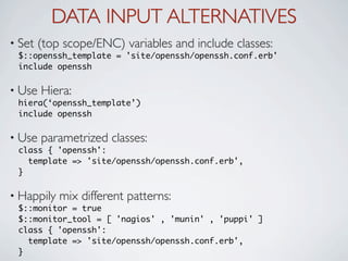 DATA INPUT ALTERNATIVES
• Set   (top scope/ENC) variables and include classes:
 $::openssh_template = 'site/openssh/openssh.conf.erb'
 include openssh

• Use   Hiera:
 hiera(‘openssh_template’)
 include openssh

• Use   parametrized classes:
 class { 'openssh':
    template => 'site/openssh/openssh.conf.erb',
 }

• Happily   mix different patterns:
 $::monitor = true
 $::monitor_tool = [ 'nagios' , 'munin' , 'puppi' ]
 class { 'openssh':
    template => 'site/openssh/openssh.conf.erb',
 }
 