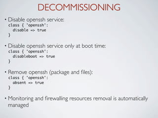 DECOMMISSIONING
• Disable   openssh service:
 class { 'openssh':
   disable => true
 }

• Disable   openssh service only at boot time:
 class { 'openssh':
   disableboot => true
 }

• Remove    openssh (package and ﬁles):
 class { 'openssh':
   absent => true
 }

• Monitoring   and ﬁrewalling resources removal is automatically
 managed
 