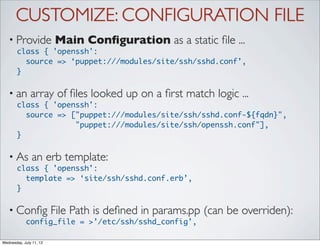 CUSTOMIZE: CONFIGURATION FILE
   • Provide             Main Conﬁguration as a static ﬁle ...
       class { 'openssh':
         source => ‘puppet:///modules/site/ssh/sshd.conf’,
       }

   • an        array of ﬁles looked up on a ﬁrst match logic ...
       class { 'openssh':
         source => ["puppet:///modules/site/ssh/sshd.conf-${fqdn}",
                    "puppet:///modules/site/ssh/openssh.conf"],
       }

   • As        an erb template:
       class { 'openssh':
         template => ‘site/ssh/sshd.conf.erb’,
       }

   • Conﬁg               File Path is deﬁned in params.pp (can be overriden):
            config_file = >’/etc/ssh/sshd_config’,

Wednesday, July 11, 12
 