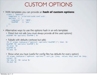 CUSTOM OPTIONS
    •   With templates you can provide an hash of custom options:
          class { 'openssh':
            template => ‘site/ssh/sshd.conf.erb’,
            options => {
               'LogLevel' => 'INFO',
               'UsePAM'   => 'yes',
            },
          }

    •   Alternative ways to use the options hash in an erb template:
         •   Direct but not safe (you must always provide all the used options)
          UsePAM <%= options['UsePAM'] %>

         •   Failsafe with defaults (verbose but safe)
          <% if scope.lookupvar("openssh::options['UsePAM']") then -%>
          UsePAM <%= options['UsePAM'] %>
          <% else -%>
          UsePAM no
          <% end -%>

         •   Show what you have (useful for conﬁg ﬁles has defaults for every option)
          <% scope.lookupvar("openssh::options").sort_by {|key, value| key}.each do |key,
          value| -%>
          <%= key %> <%= value %>
          <% end -%>




Wednesday, July 11, 12
 
