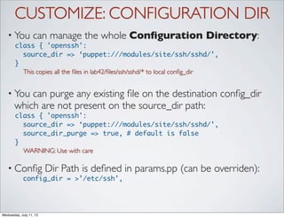 CUSTOMIZE: CONFIGURATION DIR
   • You          can manage the whole Conﬁguration Directory:
       class { 'openssh':
         source_dir => ‘puppet:///modules/site/ssh/sshd/’,
       }
         This copies all the ﬁles in lab42/ﬁles/ssh/sshd/* to local conﬁg_dir


   • You   can purge any existing ﬁle on the destination conﬁg_dir
       which are not present on the source_dir path:
       class { 'openssh':
         source_dir => ‘puppet:///modules/site/ssh/sshd/’,
         source_dir_purge => true, # default is false
       }
         WARNING: Use with care

   • Conﬁg               Dir Path is deﬁned in params.pp (can be overriden):
            config_dir = >’/etc/ssh’,




Wednesday, July 11, 12
 