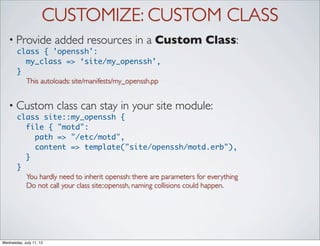 CUSTOMIZE: CUSTOM CLASS
   • Provide             added resources in a Custom Class:
       class { 'openssh':
         my_class => ‘site/my_openssh’,
       }
         This autoloads: site/manifests/my_openssh.pp


   • Custom              class can stay in your site module:
       class site::my_openssh {
         file { "motd":
           path => "/etc/motd",
           content => template("site/openssh/motd.erb"),
         }
       }
         You hardly need to inherit openssh: there are parameters for everything
         Do not call your class site::openssh, naming collisions could happen.




Wednesday, July 11, 12
 