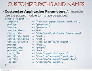 CUSTOMIZE: PATHS AND NAMES
   • Customize      Application Parameters. An example:
       Use the puppet module to manage pe-puppet!
       class { 'puppet':
         template            =>   'lab42/pe-puppet/puppet.conf.erb',
         package             =>   'pe-puppet',
         service             =>   'pe-puppet',
         service_status      =>   true,
         config_file         =>   '/etc/puppetlabs/puppet/puppet.conf',
         config_file_owner   =>   'root',
         config_file_group   =>   'root',
         config_file_init    =>   '/etc/sysconfig/pe-puppet',
         process             =>   ‘ruby’,
         process_args        =>   ‘puppet’,
         process_user        =>   ‘root’,
         config_dir          =>   '/etc/puppetlabs/puppet/',
         pid_file            =>   '/var/run/pe-puppet/agent.pid',
         log_file            =>   '/var/log/pe-puppet/puppet.log',
         log_dir             =>   '/var/log/pe-puppet',
       }

Wednesday, July 11, 12
 