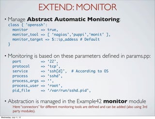 EXTEND: MONITOR
   • Manage              Abstract Automatic Monitoring:
       class { 'openssh':
         monitor      => true,
         monitor_tool => [ ‘nagios’,‘puppi’,‘monit’ ],
         monitor_target => $::ip_addess # Default
       }


   • Monitoring            is based on these parameters deﬁned in params.pp:
            port                =>   ‘22’,
            protocol            =>   ‘tcp’,
            service             =>   ‘ssh[d]’, # According to OS
            process             =>   ‘sshd’,
            process_args        =>   ‘‘,
            process_user        =>   ‘root‘,
            pid_file            =>   ‘/var/run/sshd.pid’,


   • Abstraction            is managed in the Example42 monitor module
             Here “connectors” for different monitoring tools are deﬁned and can be added (also using 3rd
             party modules).
Wednesday, July 11, 12
 
